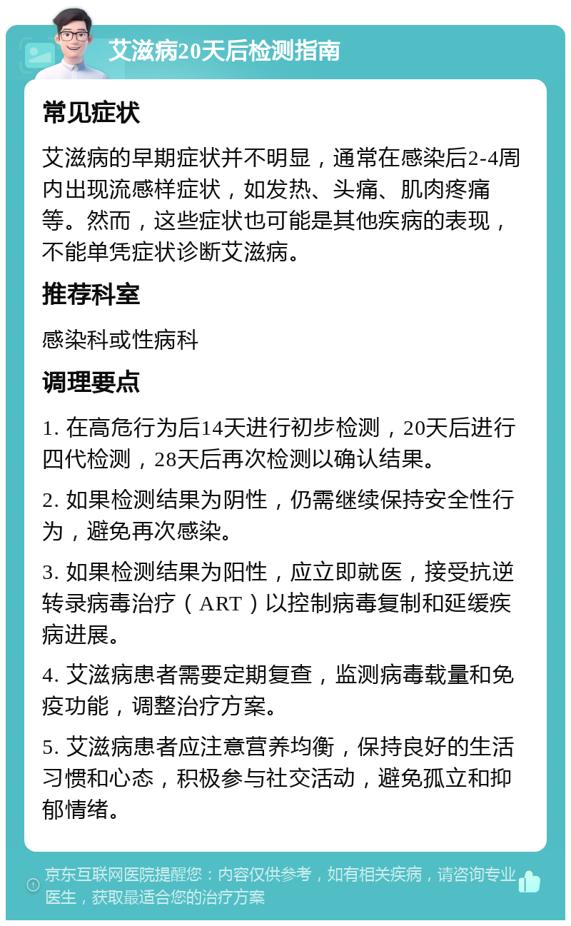 艾滋病20天后检测指南 常见症状 艾滋病的早期症状并不明显，通常在感染后2-4周内出现流感样症状，如发热、头痛、肌肉疼痛等。然而，这些症状也可能是其他疾病的表现，不能单凭症状诊断艾滋病。 推荐科室 感染科或性病科 调理要点 1. 在高危行为后14天进行初步检测，20天后进行四代检测，28天后再次检测以确认结果。 2. 如果检测结果为阴性，仍需继续保持安全性行为，避免再次感染。 3. 如果检测结果为阳性，应立即就医，接受抗逆转录病毒治疗（ART）以控制病毒复制和延缓疾病进展。 4. 艾滋病患者需要定期复查，监测病毒载量和免疫功能，调整治疗方案。 5. 艾滋病患者应注意营养均衡，保持良好的生活习惯和心态，积极参与社交活动，避免孤立和抑郁情绪。