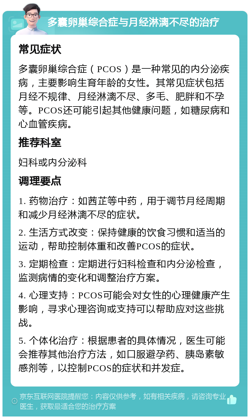 多囊卵巢综合症与月经淋漓不尽的治疗 常见症状 多囊卵巢综合症（PCOS）是一种常见的内分泌疾病，主要影响生育年龄的女性。其常见症状包括月经不规律、月经淋漓不尽、多毛、肥胖和不孕等。PCOS还可能引起其他健康问题，如糖尿病和心血管疾病。 推荐科室 妇科或内分泌科 调理要点 1. 药物治疗：如茜芷等中药，用于调节月经周期和减少月经淋漓不尽的症状。 2. 生活方式改变：保持健康的饮食习惯和适当的运动，帮助控制体重和改善PCOS的症状。 3. 定期检查：定期进行妇科检查和内分泌检查，监测病情的变化和调整治疗方案。 4. 心理支持：PCOS可能会对女性的心理健康产生影响，寻求心理咨询或支持可以帮助应对这些挑战。 5. 个体化治疗：根据患者的具体情况，医生可能会推荐其他治疗方法，如口服避孕药、胰岛素敏感剂等，以控制PCOS的症状和并发症。