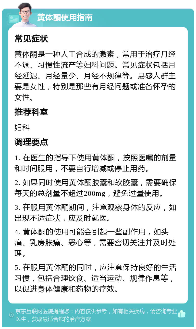 黄体酮使用指南 常见症状 黄体酮是一种人工合成的激素，常用于治疗月经不调、习惯性流产等妇科问题。常见症状包括月经延迟、月经量少、月经不规律等。易感人群主要是女性，特别是那些有月经问题或准备怀孕的女性。 推荐科室 妇科 调理要点 1. 在医生的指导下使用黄体酮，按照医嘱的剂量和时间服用，不要自行增减或停止用药。 2. 如果同时使用黄体酮胶囊和软胶囊，需要确保每天的总剂量不超过200mg，避免过量使用。 3. 在服用黄体酮期间，注意观察身体的反应，如出现不适症状，应及时就医。 4. 黄体酮的使用可能会引起一些副作用，如头痛、乳房胀痛、恶心等，需要密切关注并及时处理。 5. 在服用黄体酮的同时，应注意保持良好的生活习惯，包括合理饮食、适当运动、规律作息等，以促进身体健康和药物的疗效。