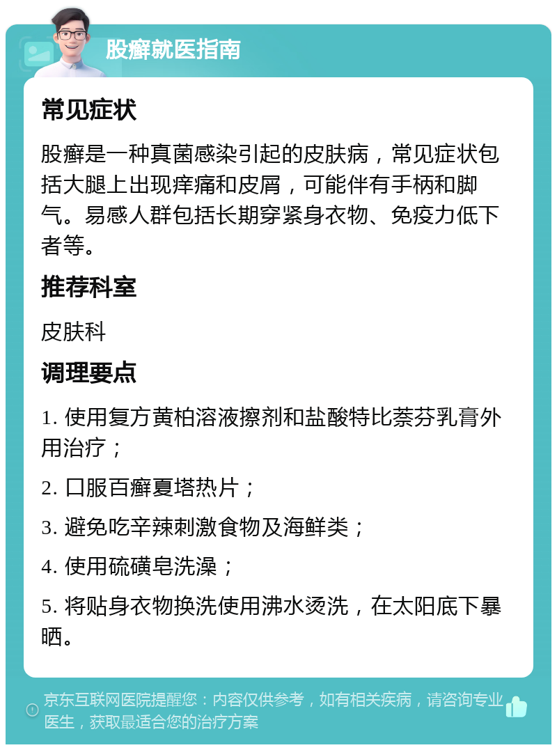 股癣就医指南 常见症状 股癣是一种真菌感染引起的皮肤病，常见症状包括大腿上出现痒痛和皮屑，可能伴有手柄和脚气。易感人群包括长期穿紧身衣物、免疫力低下者等。 推荐科室 皮肤科 调理要点 1. 使用复方黄柏溶液擦剂和盐酸特比萘芬乳膏外用治疗； 2. 口服百癣夏塔热片； 3. 避免吃辛辣刺激食物及海鲜类； 4. 使用硫磺皂洗澡； 5. 将贴身衣物换洗使用沸水烫洗，在太阳底下暴晒。