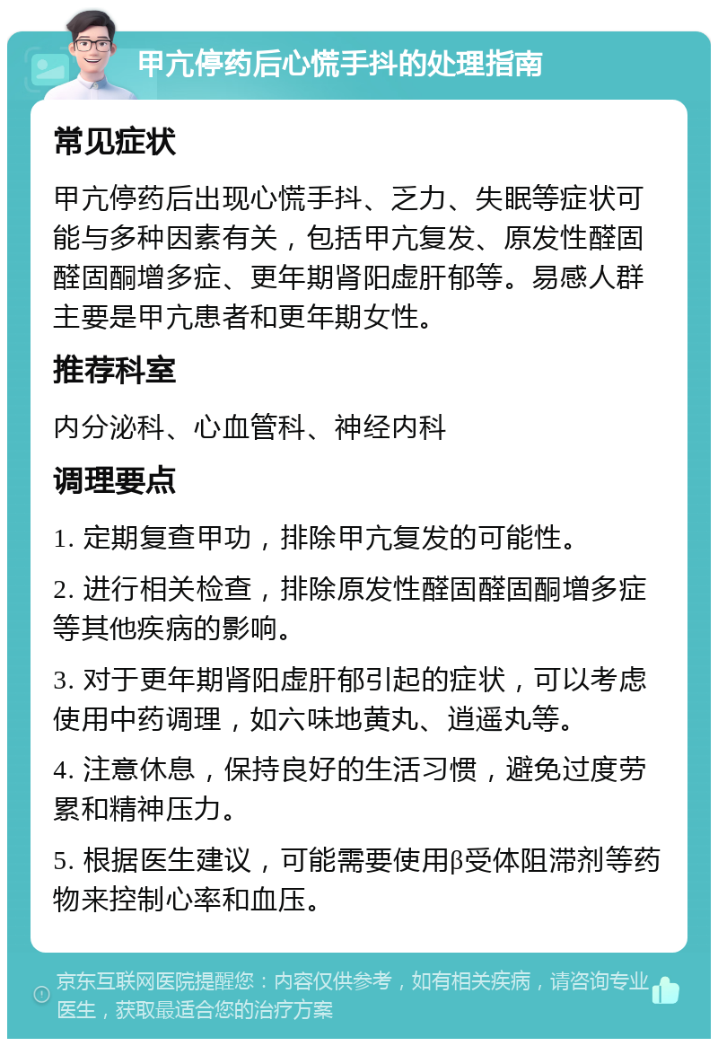 甲亢停药后心慌手抖的处理指南 常见症状 甲亢停药后出现心慌手抖、乏力、失眠等症状可能与多种因素有关，包括甲亢复发、原发性醛固醛固酮增多症、更年期肾阳虚肝郁等。易感人群主要是甲亢患者和更年期女性。 推荐科室 内分泌科、心血管科、神经内科 调理要点 1. 定期复查甲功，排除甲亢复发的可能性。 2. 进行相关检查，排除原发性醛固醛固酮增多症等其他疾病的影响。 3. 对于更年期肾阳虚肝郁引起的症状，可以考虑使用中药调理，如六味地黄丸、逍遥丸等。 4. 注意休息，保持良好的生活习惯，避免过度劳累和精神压力。 5. 根据医生建议，可能需要使用β受体阻滞剂等药物来控制心率和血压。