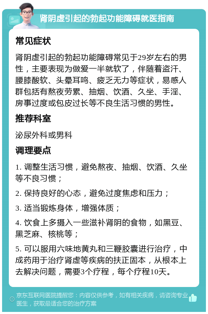 肾阴虚引起的勃起功能障碍就医指南 常见症状 肾阴虚引起的勃起功能障碍常见于29岁左右的男性，主要表现为做爱一半就软了，伴随着盗汗、腰膝酸软、头晕耳鸣、疲乏无力等症状，易感人群包括有熬夜劳累、抽烟、饮酒、久坐、手淫、房事过度或包皮过长等不良生活习惯的男性。 推荐科室 泌尿外科或男科 调理要点 1. 调整生活习惯，避免熬夜、抽烟、饮酒、久坐等不良习惯； 2. 保持良好的心态，避免过度焦虑和压力； 3. 适当锻炼身体，增强体质； 4. 饮食上多摄入一些滋补肾阴的食物，如黑豆、黑芝麻、核桃等； 5. 可以服用六味地黄丸和三鞭胶囊进行治疗，中成药用于治疗肾虚等疾病的扶正固本，从根本上去解决问题，需要3个疗程，每个疗程10天。