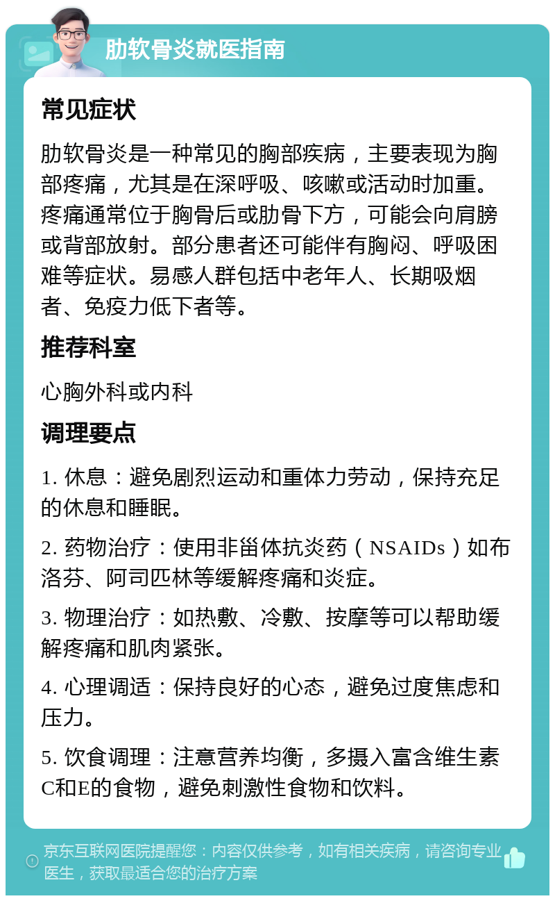 肋软骨炎就医指南 常见症状 肋软骨炎是一种常见的胸部疾病，主要表现为胸部疼痛，尤其是在深呼吸、咳嗽或活动时加重。疼痛通常位于胸骨后或肋骨下方，可能会向肩膀或背部放射。部分患者还可能伴有胸闷、呼吸困难等症状。易感人群包括中老年人、长期吸烟者、免疫力低下者等。 推荐科室 心胸外科或内科 调理要点 1. 休息：避免剧烈运动和重体力劳动，保持充足的休息和睡眠。 2. 药物治疗：使用非甾体抗炎药（NSAIDs）如布洛芬、阿司匹林等缓解疼痛和炎症。 3. 物理治疗：如热敷、冷敷、按摩等可以帮助缓解疼痛和肌肉紧张。 4. 心理调适：保持良好的心态，避免过度焦虑和压力。 5. 饮食调理：注意营养均衡，多摄入富含维生素C和E的食物，避免刺激性食物和饮料。