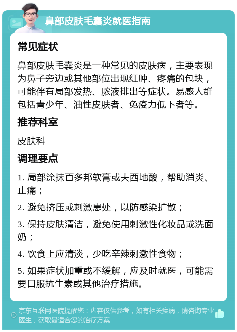 鼻部皮肤毛囊炎就医指南 常见症状 鼻部皮肤毛囊炎是一种常见的皮肤病，主要表现为鼻子旁边或其他部位出现红肿、疼痛的包块，可能伴有局部发热、脓液排出等症状。易感人群包括青少年、油性皮肤者、免疫力低下者等。 推荐科室 皮肤科 调理要点 1. 局部涂抹百多邦软膏或夫西地酸，帮助消炎、止痛； 2. 避免挤压或刺激患处，以防感染扩散； 3. 保持皮肤清洁，避免使用刺激性化妆品或洗面奶； 4. 饮食上应清淡，少吃辛辣刺激性食物； 5. 如果症状加重或不缓解，应及时就医，可能需要口服抗生素或其他治疗措施。