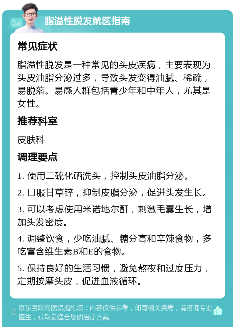 脂溢性脱发就医指南 常见症状 脂溢性脱发是一种常见的头皮疾病，主要表现为头皮油脂分泌过多，导致头发变得油腻、稀疏，易脱落。易感人群包括青少年和中年人，尤其是女性。 推荐科室 皮肤科 调理要点 1. 使用二硫化硒洗头，控制头皮油脂分泌。 2. 口服甘草锌，抑制皮脂分泌，促进头发生长。 3. 可以考虑使用米诺地尔酊，刺激毛囊生长，增加头发密度。 4. 调整饮食，少吃油腻、糖分高和辛辣食物，多吃富含维生素B和E的食物。 5. 保持良好的生活习惯，避免熬夜和过度压力，定期按摩头皮，促进血液循环。