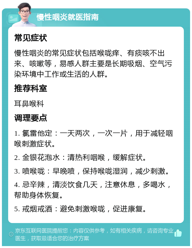 慢性咽炎就医指南 常见症状 慢性咽炎的常见症状包括喉咙痒、有痰咳不出来、咳嗽等，易感人群主要是长期吸烟、空气污染环境中工作或生活的人群。 推荐科室 耳鼻喉科 调理要点 1. 氯雷他定：一天两次，一次一片，用于减轻咽喉刺激症状。 2. 金银花泡水：清热利咽喉，缓解症状。 3. 喷喉咙：早晚喷，保持喉咙湿润，减少刺激。 4. 忌辛辣，清淡饮食几天，注意休息，多喝水，帮助身体恢复。 5. 戒烟戒酒：避免刺激喉咙，促进康复。