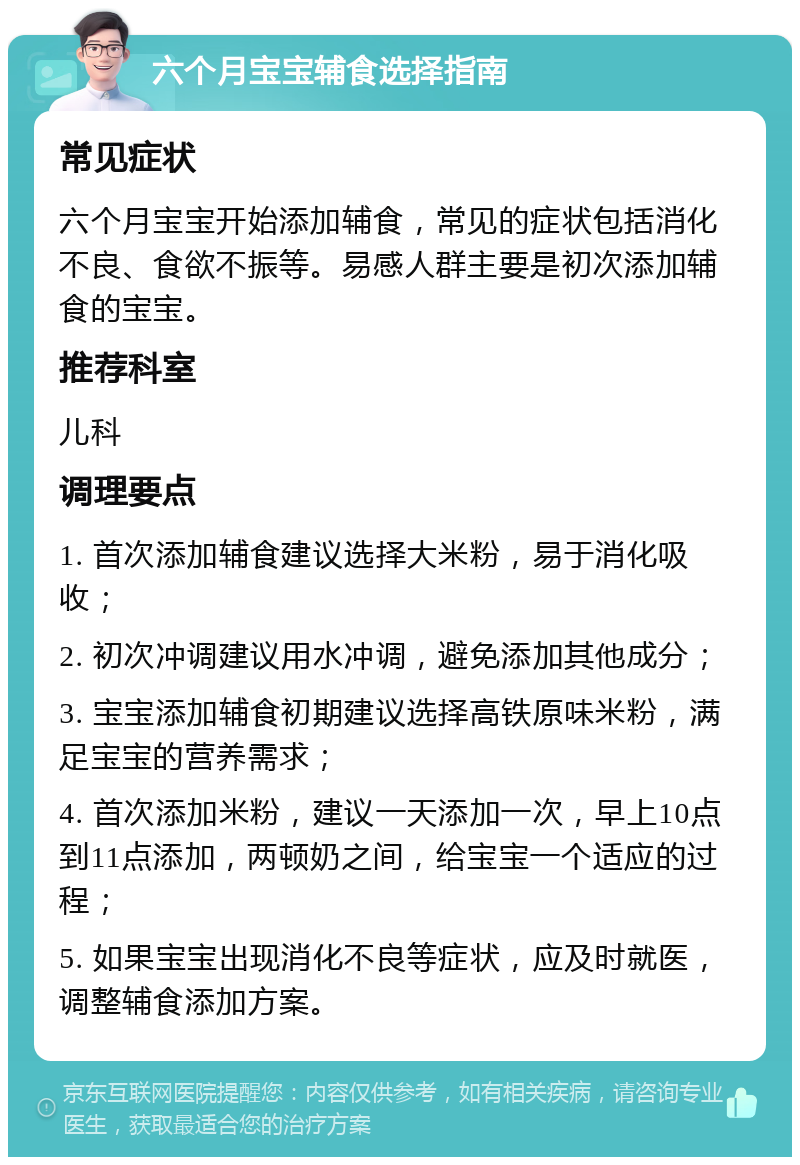 六个月宝宝辅食选择指南 常见症状 六个月宝宝开始添加辅食，常见的症状包括消化不良、食欲不振等。易感人群主要是初次添加辅食的宝宝。 推荐科室 儿科 调理要点 1. 首次添加辅食建议选择大米粉，易于消化吸收； 2. 初次冲调建议用水冲调，避免添加其他成分； 3. 宝宝添加辅食初期建议选择高铁原味米粉，满足宝宝的营养需求； 4. 首次添加米粉，建议一天添加一次，早上10点到11点添加，两顿奶之间，给宝宝一个适应的过程； 5. 如果宝宝出现消化不良等症状，应及时就医，调整辅食添加方案。