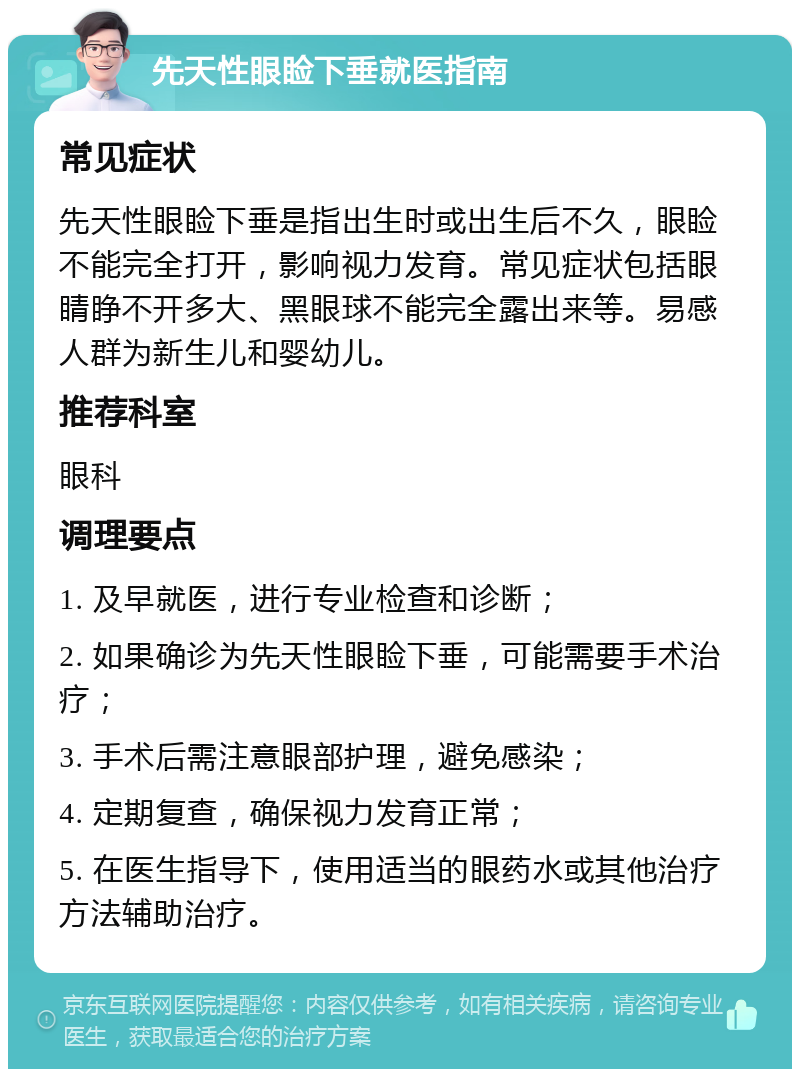 先天性眼睑下垂就医指南 常见症状 先天性眼睑下垂是指出生时或出生后不久，眼睑不能完全打开，影响视力发育。常见症状包括眼睛睁不开多大、黑眼球不能完全露出来等。易感人群为新生儿和婴幼儿。 推荐科室 眼科 调理要点 1. 及早就医，进行专业检查和诊断； 2. 如果确诊为先天性眼睑下垂，可能需要手术治疗； 3. 手术后需注意眼部护理，避免感染； 4. 定期复查，确保视力发育正常； 5. 在医生指导下，使用适当的眼药水或其他治疗方法辅助治疗。