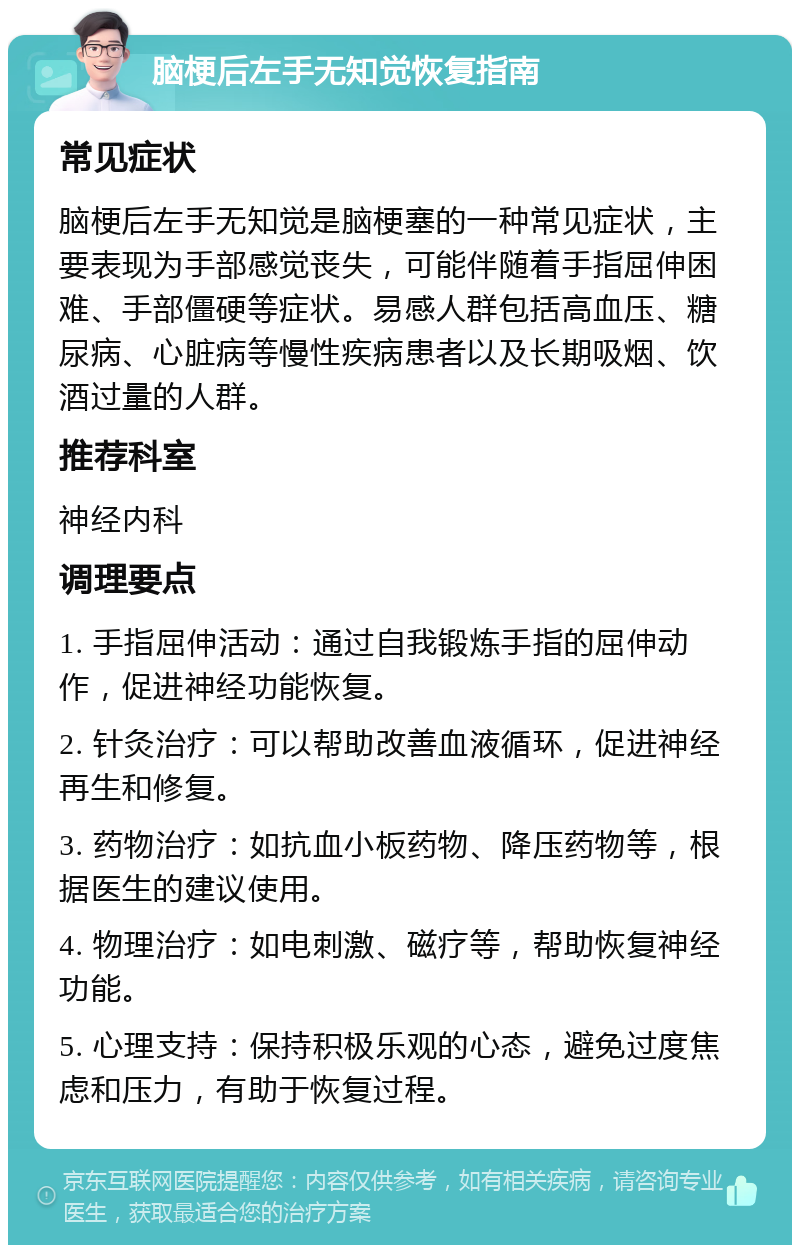 脑梗后左手无知觉恢复指南 常见症状 脑梗后左手无知觉是脑梗塞的一种常见症状，主要表现为手部感觉丧失，可能伴随着手指屈伸困难、手部僵硬等症状。易感人群包括高血压、糖尿病、心脏病等慢性疾病患者以及长期吸烟、饮酒过量的人群。 推荐科室 神经内科 调理要点 1. 手指屈伸活动：通过自我锻炼手指的屈伸动作，促进神经功能恢复。 2. 针灸治疗：可以帮助改善血液循环，促进神经再生和修复。 3. 药物治疗：如抗血小板药物、降压药物等，根据医生的建议使用。 4. 物理治疗：如电刺激、磁疗等，帮助恢复神经功能。 5. 心理支持：保持积极乐观的心态，避免过度焦虑和压力，有助于恢复过程。