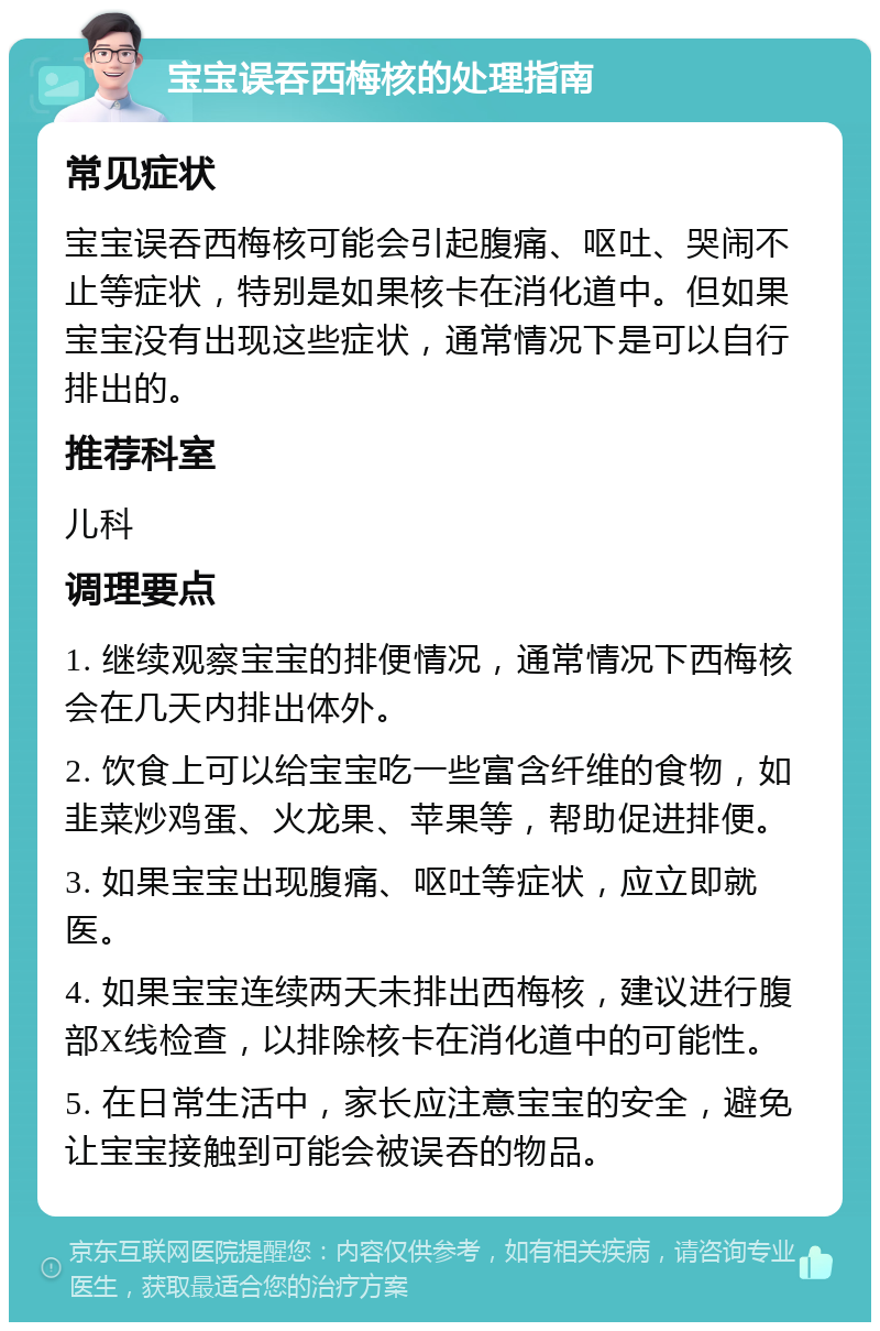 宝宝误吞西梅核的处理指南 常见症状 宝宝误吞西梅核可能会引起腹痛、呕吐、哭闹不止等症状，特别是如果核卡在消化道中。但如果宝宝没有出现这些症状，通常情况下是可以自行排出的。 推荐科室 儿科 调理要点 1. 继续观察宝宝的排便情况，通常情况下西梅核会在几天内排出体外。 2. 饮食上可以给宝宝吃一些富含纤维的食物，如韭菜炒鸡蛋、火龙果、苹果等，帮助促进排便。 3. 如果宝宝出现腹痛、呕吐等症状，应立即就医。 4. 如果宝宝连续两天未排出西梅核，建议进行腹部X线检查，以排除核卡在消化道中的可能性。 5. 在日常生活中，家长应注意宝宝的安全，避免让宝宝接触到可能会被误吞的物品。