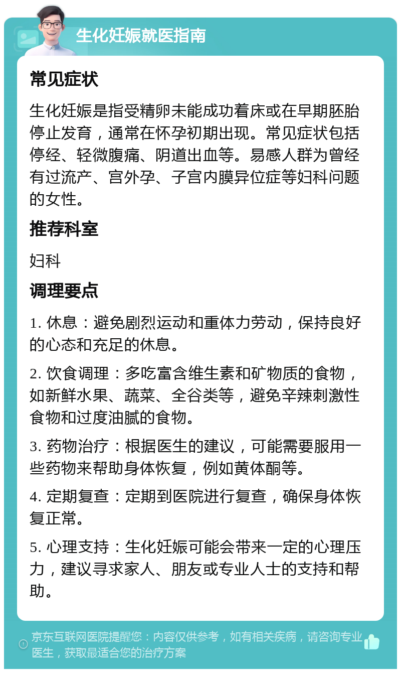 生化妊娠就医指南 常见症状 生化妊娠是指受精卵未能成功着床或在早期胚胎停止发育，通常在怀孕初期出现。常见症状包括停经、轻微腹痛、阴道出血等。易感人群为曾经有过流产、宫外孕、子宫内膜异位症等妇科问题的女性。 推荐科室 妇科 调理要点 1. 休息：避免剧烈运动和重体力劳动，保持良好的心态和充足的休息。 2. 饮食调理：多吃富含维生素和矿物质的食物，如新鲜水果、蔬菜、全谷类等，避免辛辣刺激性食物和过度油腻的食物。 3. 药物治疗：根据医生的建议，可能需要服用一些药物来帮助身体恢复，例如黄体酮等。 4. 定期复查：定期到医院进行复查，确保身体恢复正常。 5. 心理支持：生化妊娠可能会带来一定的心理压力，建议寻求家人、朋友或专业人士的支持和帮助。