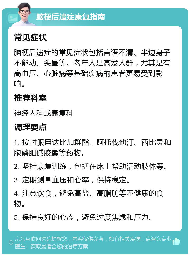 脑梗后遗症康复指南 常见症状 脑梗后遗症的常见症状包括言语不清、半边身子不能动、头晕等。老年人是高发人群，尤其是有高血压、心脏病等基础疾病的患者更易受到影响。 推荐科室 神经内科或康复科 调理要点 1. 按时服用达比加群酯、阿托伐他汀、西比灵和胞磷胆碱胶囊等药物。 2. 坚持康复训练，包括在床上帮助活动肢体等。 3. 定期测量血压和心率，保持稳定。 4. 注意饮食，避免高盐、高脂肪等不健康的食物。 5. 保持良好的心态，避免过度焦虑和压力。