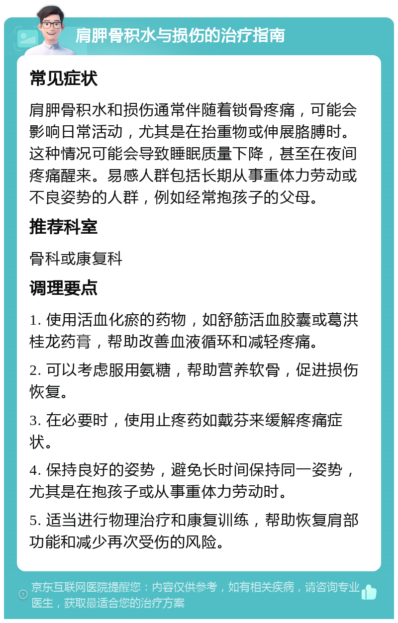 肩胛骨积水与损伤的治疗指南 常见症状 肩胛骨积水和损伤通常伴随着锁骨疼痛，可能会影响日常活动，尤其是在抬重物或伸展胳膊时。这种情况可能会导致睡眠质量下降，甚至在夜间疼痛醒来。易感人群包括长期从事重体力劳动或不良姿势的人群，例如经常抱孩子的父母。 推荐科室 骨科或康复科 调理要点 1. 使用活血化瘀的药物，如舒筋活血胶囊或葛洪桂龙药膏，帮助改善血液循环和减轻疼痛。 2. 可以考虑服用氨糖，帮助营养软骨，促进损伤恢复。 3. 在必要时，使用止疼药如戴芬来缓解疼痛症状。 4. 保持良好的姿势，避免长时间保持同一姿势，尤其是在抱孩子或从事重体力劳动时。 5. 适当进行物理治疗和康复训练，帮助恢复肩部功能和减少再次受伤的风险。