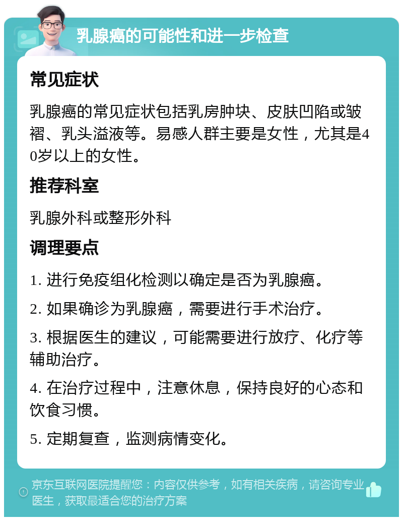 乳腺癌的可能性和进一步检查 常见症状 乳腺癌的常见症状包括乳房肿块、皮肤凹陷或皱褶、乳头溢液等。易感人群主要是女性，尤其是40岁以上的女性。 推荐科室 乳腺外科或整形外科 调理要点 1. 进行免疫组化检测以确定是否为乳腺癌。 2. 如果确诊为乳腺癌，需要进行手术治疗。 3. 根据医生的建议，可能需要进行放疗、化疗等辅助治疗。 4. 在治疗过程中，注意休息，保持良好的心态和饮食习惯。 5. 定期复查，监测病情变化。