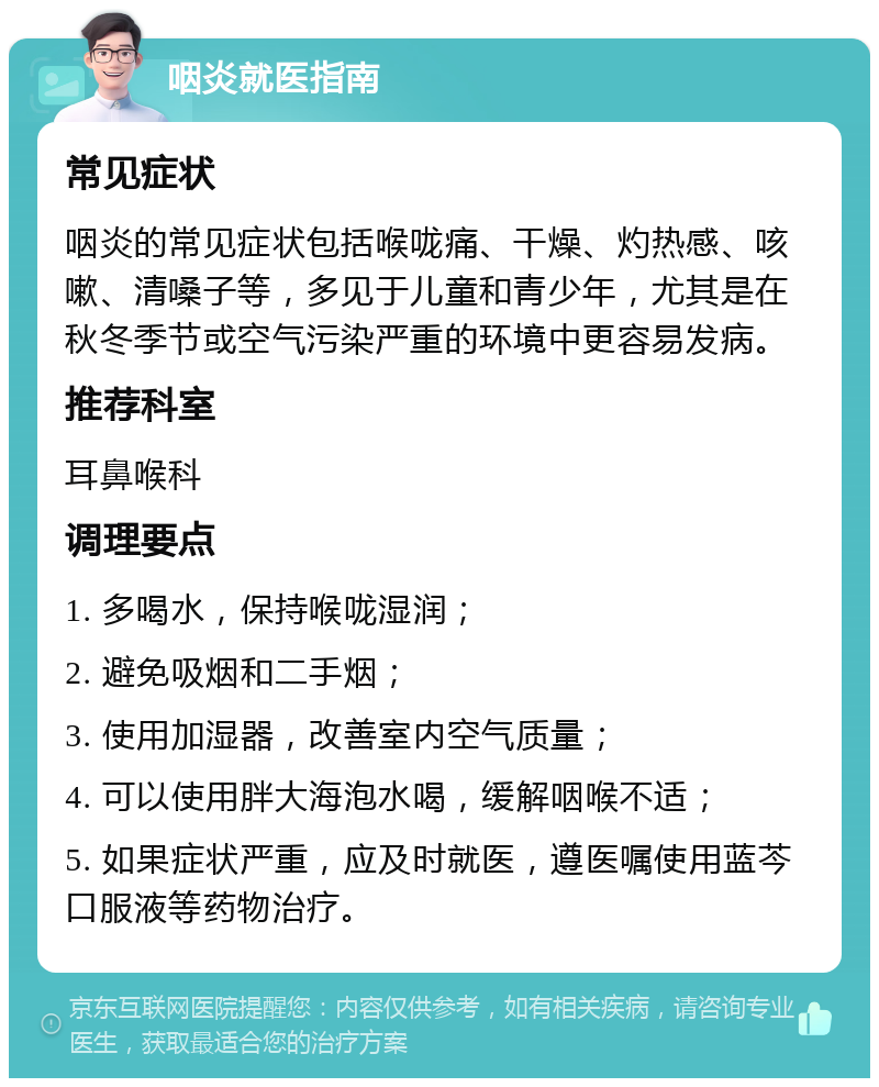 咽炎就医指南 常见症状 咽炎的常见症状包括喉咙痛、干燥、灼热感、咳嗽、清嗓子等，多见于儿童和青少年，尤其是在秋冬季节或空气污染严重的环境中更容易发病。 推荐科室 耳鼻喉科 调理要点 1. 多喝水，保持喉咙湿润； 2. 避免吸烟和二手烟； 3. 使用加湿器，改善室内空气质量； 4. 可以使用胖大海泡水喝，缓解咽喉不适； 5. 如果症状严重，应及时就医，遵医嘱使用蓝芩口服液等药物治疗。