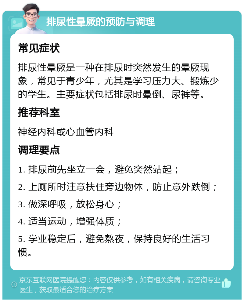 排尿性晕厥的预防与调理 常见症状 排尿性晕厥是一种在排尿时突然发生的晕厥现象，常见于青少年，尤其是学习压力大、锻炼少的学生。主要症状包括排尿时晕倒、尿裤等。 推荐科室 神经内科或心血管内科 调理要点 1. 排尿前先坐立一会，避免突然站起； 2. 上厕所时注意扶住旁边物体，防止意外跌倒； 3. 做深呼吸，放松身心； 4. 适当运动，增强体质； 5. 学业稳定后，避免熬夜，保持良好的生活习惯。