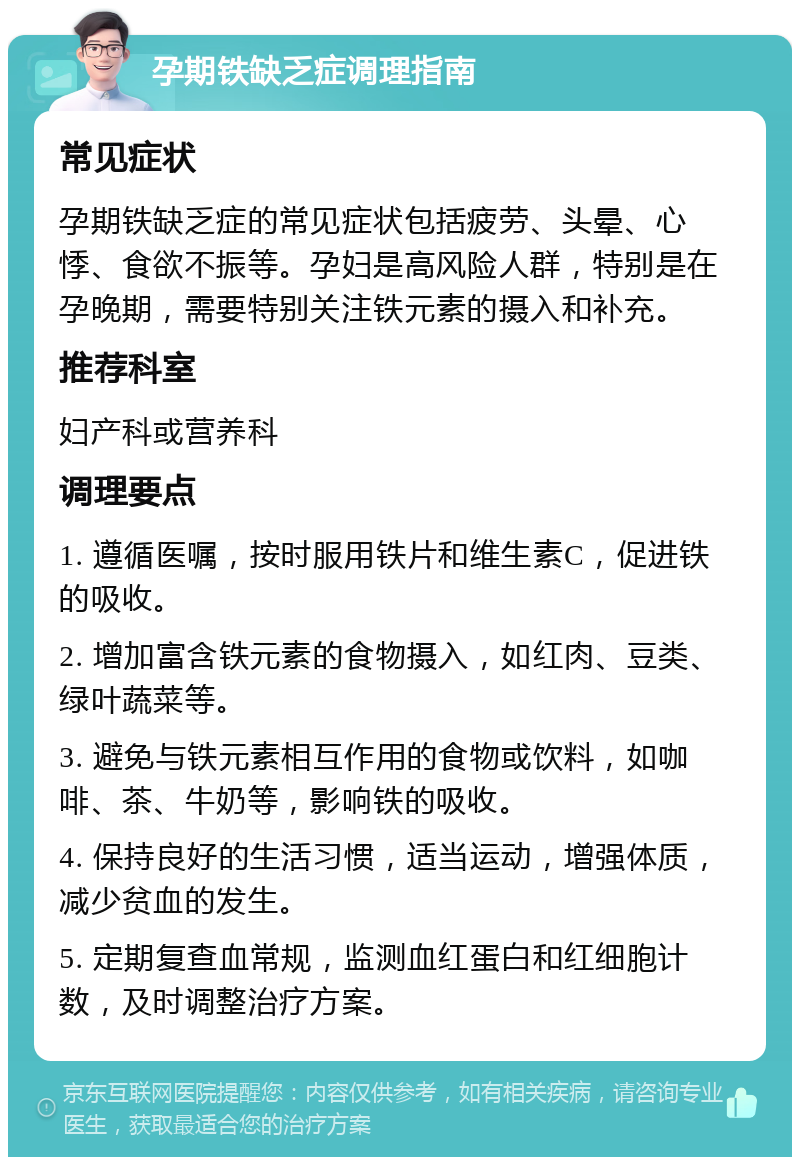 孕期铁缺乏症调理指南 常见症状 孕期铁缺乏症的常见症状包括疲劳、头晕、心悸、食欲不振等。孕妇是高风险人群，特别是在孕晚期，需要特别关注铁元素的摄入和补充。 推荐科室 妇产科或营养科 调理要点 1. 遵循医嘱，按时服用铁片和维生素C，促进铁的吸收。 2. 增加富含铁元素的食物摄入，如红肉、豆类、绿叶蔬菜等。 3. 避免与铁元素相互作用的食物或饮料，如咖啡、茶、牛奶等，影响铁的吸收。 4. 保持良好的生活习惯，适当运动，增强体质，减少贫血的发生。 5. 定期复查血常规，监测血红蛋白和红细胞计数，及时调整治疗方案。