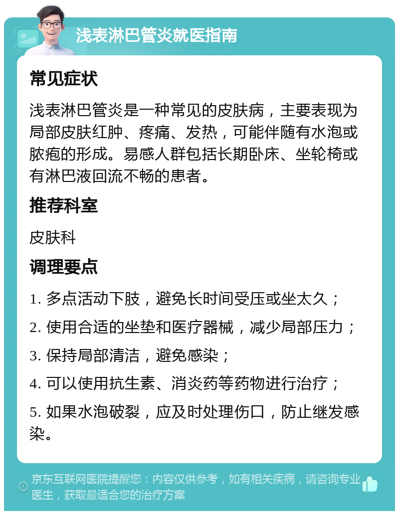 浅表淋巴管炎就医指南 常见症状 浅表淋巴管炎是一种常见的皮肤病，主要表现为局部皮肤红肿、疼痛、发热，可能伴随有水泡或脓疱的形成。易感人群包括长期卧床、坐轮椅或有淋巴液回流不畅的患者。 推荐科室 皮肤科 调理要点 1. 多点活动下肢，避免长时间受压或坐太久； 2. 使用合适的坐垫和医疗器械，减少局部压力； 3. 保持局部清洁，避免感染； 4. 可以使用抗生素、消炎药等药物进行治疗； 5. 如果水泡破裂，应及时处理伤口，防止继发感染。