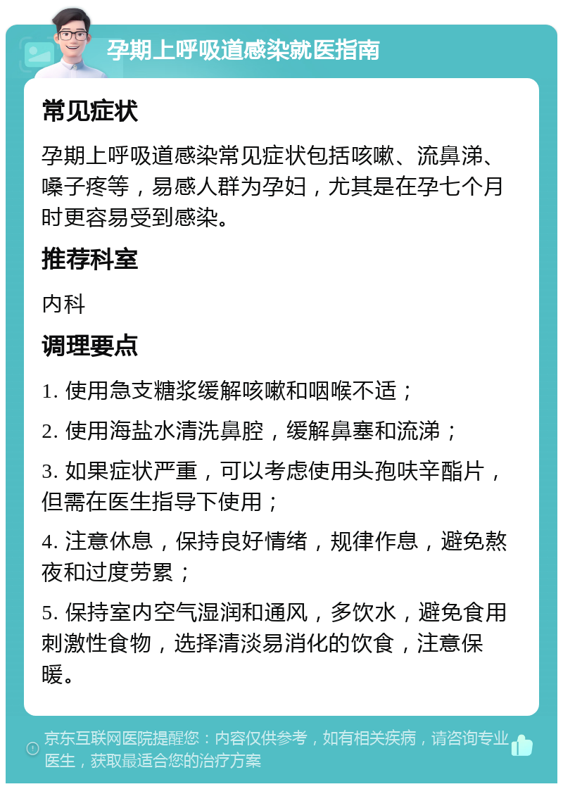 孕期上呼吸道感染就医指南 常见症状 孕期上呼吸道感染常见症状包括咳嗽、流鼻涕、嗓子疼等，易感人群为孕妇，尤其是在孕七个月时更容易受到感染。 推荐科室 内科 调理要点 1. 使用急支糖浆缓解咳嗽和咽喉不适； 2. 使用海盐水清洗鼻腔，缓解鼻塞和流涕； 3. 如果症状严重，可以考虑使用头孢呋辛酯片，但需在医生指导下使用； 4. 注意休息，保持良好情绪，规律作息，避免熬夜和过度劳累； 5. 保持室内空气湿润和通风，多饮水，避免食用刺激性食物，选择清淡易消化的饮食，注意保暖。