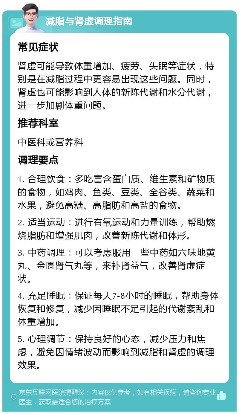 减脂与肾虚调理指南 常见症状 肾虚可能导致体重增加、疲劳、失眠等症状，特别是在减脂过程中更容易出现这些问题。同时，肾虚也可能影响到人体的新陈代谢和水分代谢，进一步加剧体重问题。 推荐科室 中医科或营养科 调理要点 1. 合理饮食：多吃富含蛋白质、维生素和矿物质的食物，如鸡肉、鱼类、豆类、全谷类、蔬菜和水果，避免高糖、高脂肪和高盐的食物。 2. 适当运动：进行有氧运动和力量训练，帮助燃烧脂肪和增强肌肉，改善新陈代谢和体形。 3. 中药调理：可以考虑服用一些中药如六味地黄丸、金匮肾气丸等，来补肾益气，改善肾虚症状。 4. 充足睡眠：保证每天7-8小时的睡眠，帮助身体恢复和修复，减少因睡眠不足引起的代谢紊乱和体重增加。 5. 心理调节：保持良好的心态，减少压力和焦虑，避免因情绪波动而影响到减脂和肾虚的调理效果。