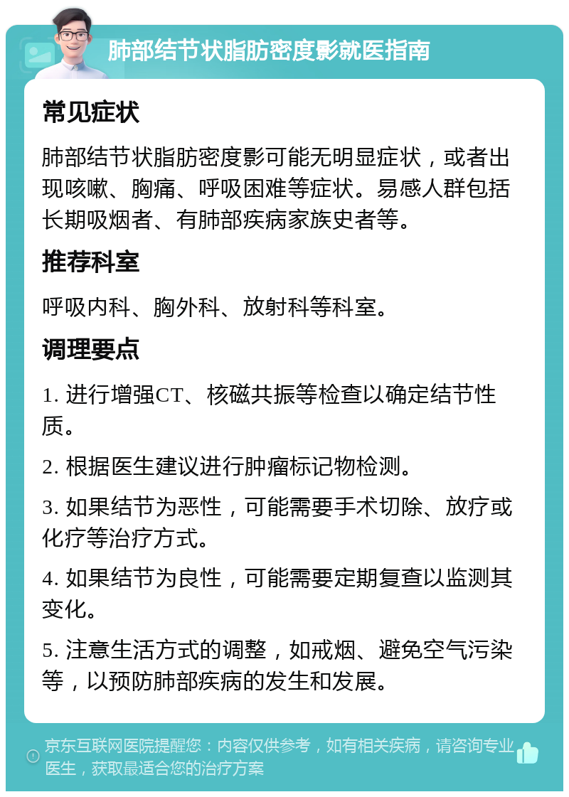 肺部结节状脂肪密度影就医指南 常见症状 肺部结节状脂肪密度影可能无明显症状，或者出现咳嗽、胸痛、呼吸困难等症状。易感人群包括长期吸烟者、有肺部疾病家族史者等。 推荐科室 呼吸内科、胸外科、放射科等科室。 调理要点 1. 进行增强CT、核磁共振等检查以确定结节性质。 2. 根据医生建议进行肿瘤标记物检测。 3. 如果结节为恶性，可能需要手术切除、放疗或化疗等治疗方式。 4. 如果结节为良性，可能需要定期复查以监测其变化。 5. 注意生活方式的调整，如戒烟、避免空气污染等，以预防肺部疾病的发生和发展。