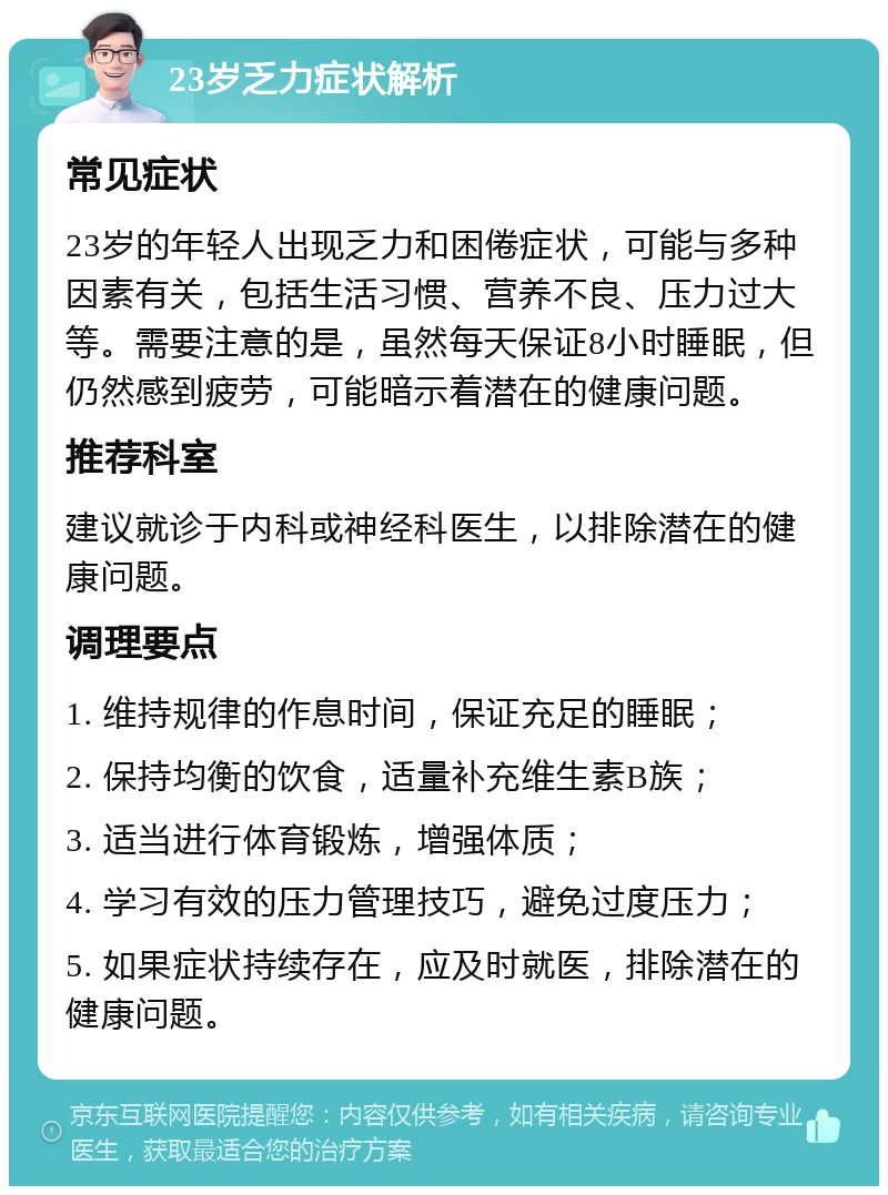 23岁乏力症状解析 常见症状 23岁的年轻人出现乏力和困倦症状，可能与多种因素有关，包括生活习惯、营养不良、压力过大等。需要注意的是，虽然每天保证8小时睡眠，但仍然感到疲劳，可能暗示着潜在的健康问题。 推荐科室 建议就诊于内科或神经科医生，以排除潜在的健康问题。 调理要点 1. 维持规律的作息时间，保证充足的睡眠； 2. 保持均衡的饮食，适量补充维生素B族； 3. 适当进行体育锻炼，增强体质； 4. 学习有效的压力管理技巧，避免过度压力； 5. 如果症状持续存在，应及时就医，排除潜在的健康问题。