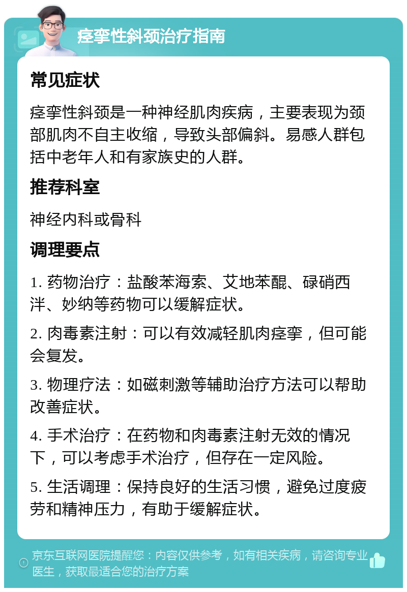 痉挛性斜颈治疗指南 常见症状 痉挛性斜颈是一种神经肌肉疾病，主要表现为颈部肌肉不自主收缩，导致头部偏斜。易感人群包括中老年人和有家族史的人群。 推荐科室 神经内科或骨科 调理要点 1. 药物治疗：盐酸苯海索、艾地苯醌、碌硝西泮、妙纳等药物可以缓解症状。 2. 肉毒素注射：可以有效减轻肌肉痉挛，但可能会复发。 3. 物理疗法：如磁刺激等辅助治疗方法可以帮助改善症状。 4. 手术治疗：在药物和肉毒素注射无效的情况下，可以考虑手术治疗，但存在一定风险。 5. 生活调理：保持良好的生活习惯，避免过度疲劳和精神压力，有助于缓解症状。