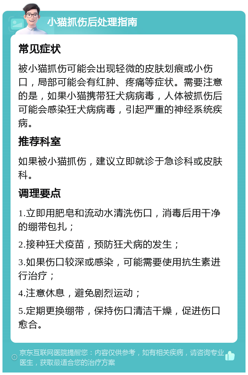 小猫抓伤后处理指南 常见症状 被小猫抓伤可能会出现轻微的皮肤划痕或小伤口，局部可能会有红肿、疼痛等症状。需要注意的是，如果小猫携带狂犬病病毒，人体被抓伤后可能会感染狂犬病病毒，引起严重的神经系统疾病。 推荐科室 如果被小猫抓伤，建议立即就诊于急诊科或皮肤科。 调理要点 1.立即用肥皂和流动水清洗伤口，消毒后用干净的绷带包扎； 2.接种狂犬疫苗，预防狂犬病的发生； 3.如果伤口较深或感染，可能需要使用抗生素进行治疗； 4.注意休息，避免剧烈运动； 5.定期更换绷带，保持伤口清洁干燥，促进伤口愈合。