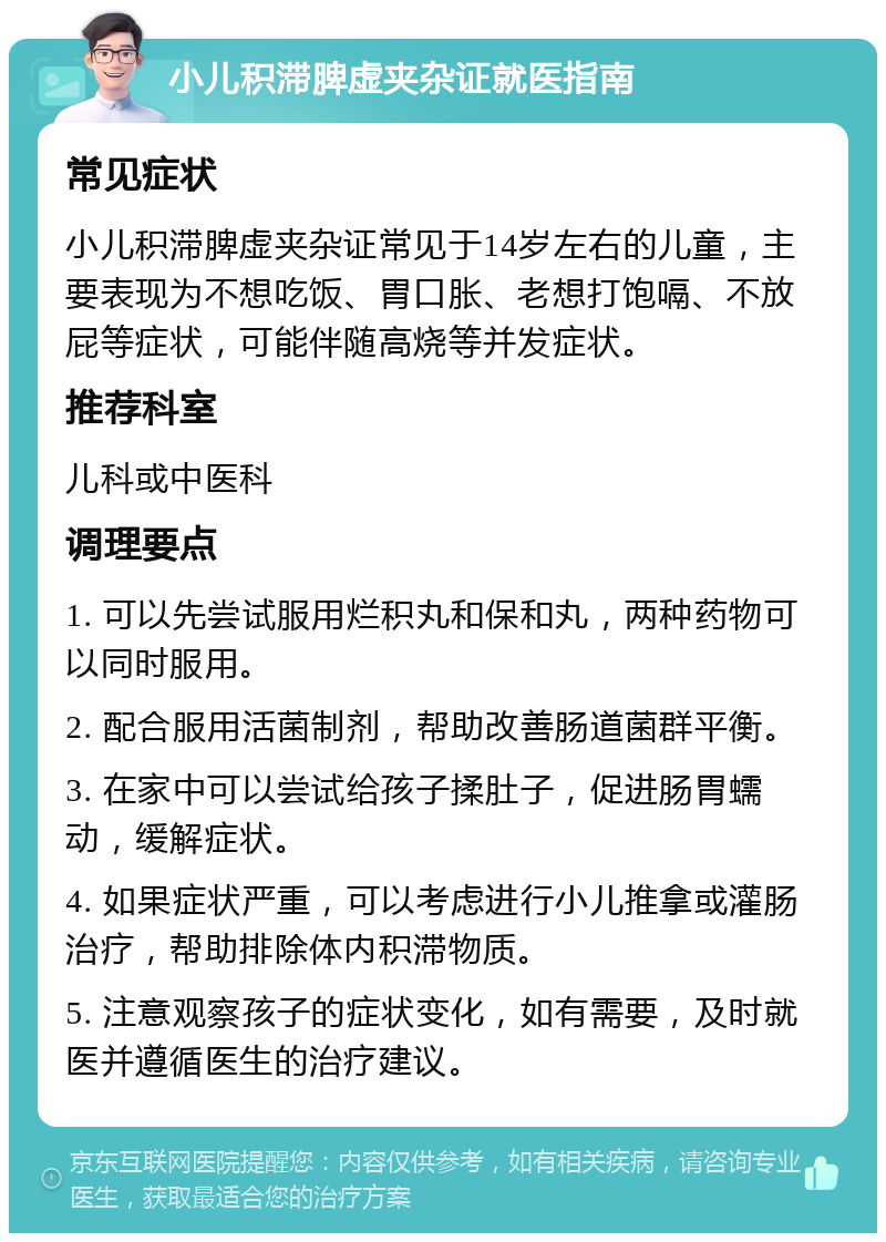 小儿积滞脾虚夹杂证就医指南 常见症状 小儿积滞脾虚夹杂证常见于14岁左右的儿童，主要表现为不想吃饭、胃口胀、老想打饱嗝、不放屁等症状，可能伴随高烧等并发症状。 推荐科室 儿科或中医科 调理要点 1. 可以先尝试服用烂积丸和保和丸，两种药物可以同时服用。 2. 配合服用活菌制剂，帮助改善肠道菌群平衡。 3. 在家中可以尝试给孩子揉肚子，促进肠胃蠕动，缓解症状。 4. 如果症状严重，可以考虑进行小儿推拿或灌肠治疗，帮助排除体内积滞物质。 5. 注意观察孩子的症状变化，如有需要，及时就医并遵循医生的治疗建议。