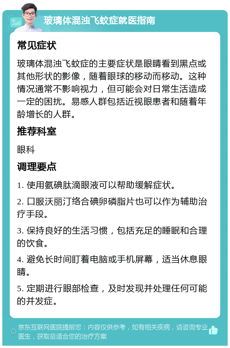 玻璃体混浊飞蚊症就医指南 常见症状 玻璃体混浊飞蚊症的主要症状是眼睛看到黑点或其他形状的影像，随着眼球的移动而移动。这种情况通常不影响视力，但可能会对日常生活造成一定的困扰。易感人群包括近视眼患者和随着年龄增长的人群。 推荐科室 眼科 调理要点 1. 使用氨碘肽滴眼液可以帮助缓解症状。 2. 口服沃丽汀络合碘卵磷脂片也可以作为辅助治疗手段。 3. 保持良好的生活习惯，包括充足的睡眠和合理的饮食。 4. 避免长时间盯着电脑或手机屏幕，适当休息眼睛。 5. 定期进行眼部检查，及时发现并处理任何可能的并发症。