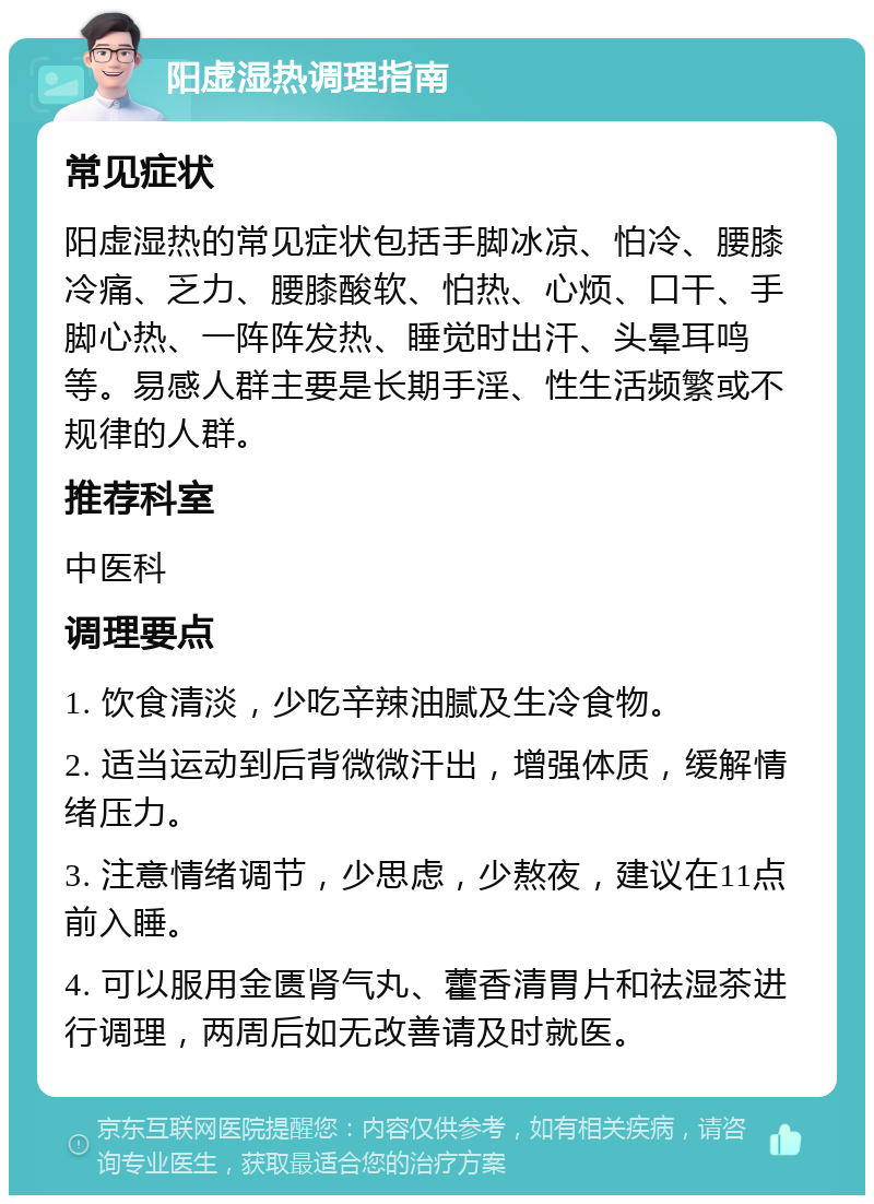 阳虚湿热调理指南 常见症状 阳虚湿热的常见症状包括手脚冰凉、怕冷、腰膝冷痛、乏力、腰膝酸软、怕热、心烦、口干、手脚心热、一阵阵发热、睡觉时出汗、头晕耳鸣等。易感人群主要是长期手淫、性生活频繁或不规律的人群。 推荐科室 中医科 调理要点 1. 饮食清淡，少吃辛辣油腻及生冷食物。 2. 适当运动到后背微微汗出，增强体质，缓解情绪压力。 3. 注意情绪调节，少思虑，少熬夜，建议在11点前入睡。 4. 可以服用金匮肾气丸、藿香清胃片和祛湿茶进行调理，两周后如无改善请及时就医。