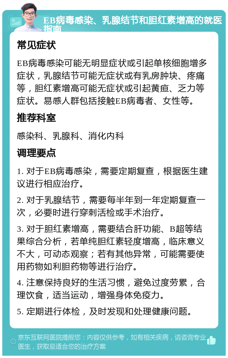 EB病毒感染、乳腺结节和胆红素增高的就医指南 常见症状 EB病毒感染可能无明显症状或引起单核细胞增多症状，乳腺结节可能无症状或有乳房肿块、疼痛等，胆红素增高可能无症状或引起黄疸、乏力等症状。易感人群包括接触EB病毒者、女性等。 推荐科室 感染科、乳腺科、消化内科 调理要点 1. 对于EB病毒感染，需要定期复查，根据医生建议进行相应治疗。 2. 对于乳腺结节，需要每半年到一年定期复查一次，必要时进行穿刺活检或手术治疗。 3. 对于胆红素增高，需要结合肝功能、B超等结果综合分析，若单纯胆红素轻度增高，临床意义不大，可动态观察；若有其他异常，可能需要使用药物如利胆药物等进行治疗。 4. 注意保持良好的生活习惯，避免过度劳累，合理饮食，适当运动，增强身体免疫力。 5. 定期进行体检，及时发现和处理健康问题。