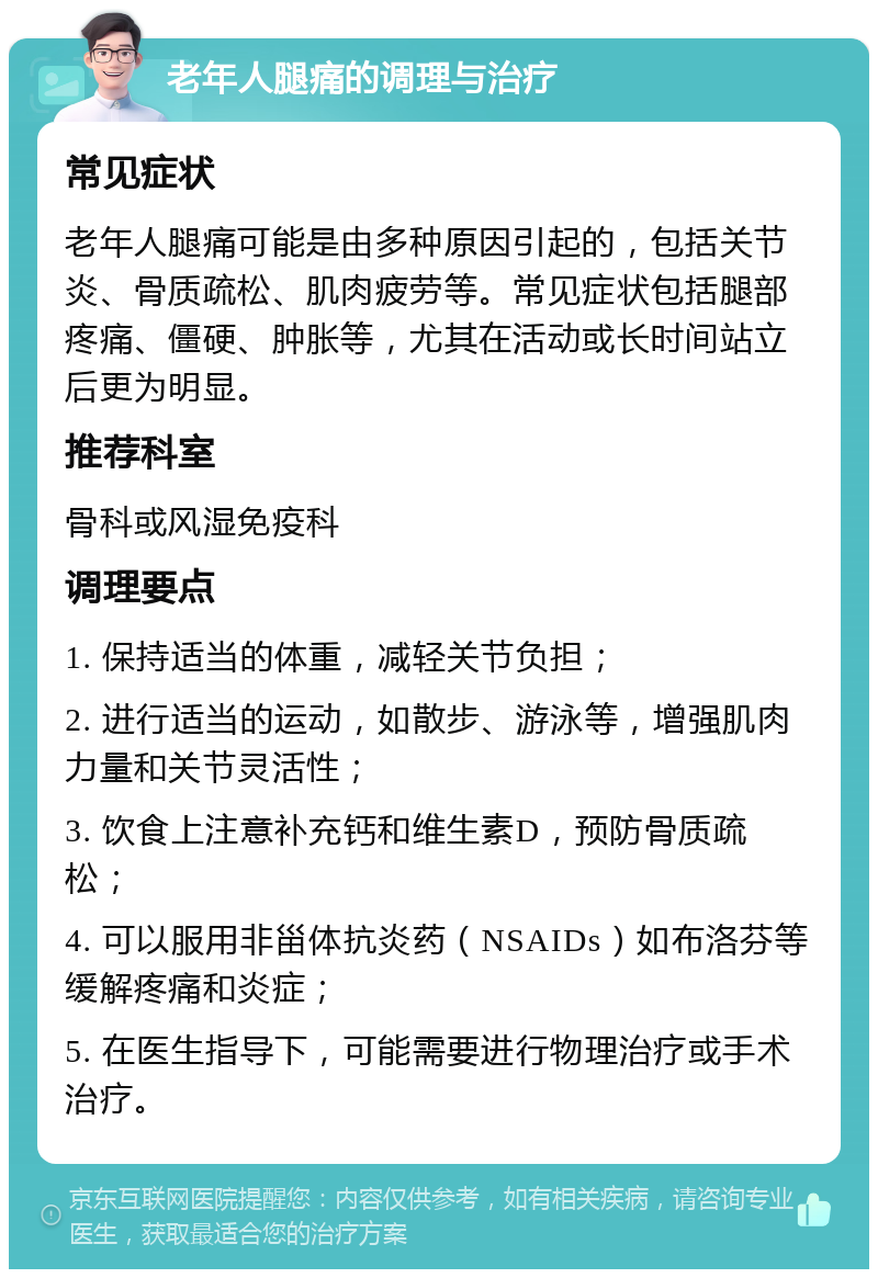 老年人腿痛的调理与治疗 常见症状 老年人腿痛可能是由多种原因引起的，包括关节炎、骨质疏松、肌肉疲劳等。常见症状包括腿部疼痛、僵硬、肿胀等，尤其在活动或长时间站立后更为明显。 推荐科室 骨科或风湿免疫科 调理要点 1. 保持适当的体重，减轻关节负担； 2. 进行适当的运动，如散步、游泳等，增强肌肉力量和关节灵活性； 3. 饮食上注意补充钙和维生素D，预防骨质疏松； 4. 可以服用非甾体抗炎药（NSAIDs）如布洛芬等缓解疼痛和炎症； 5. 在医生指导下，可能需要进行物理治疗或手术治疗。