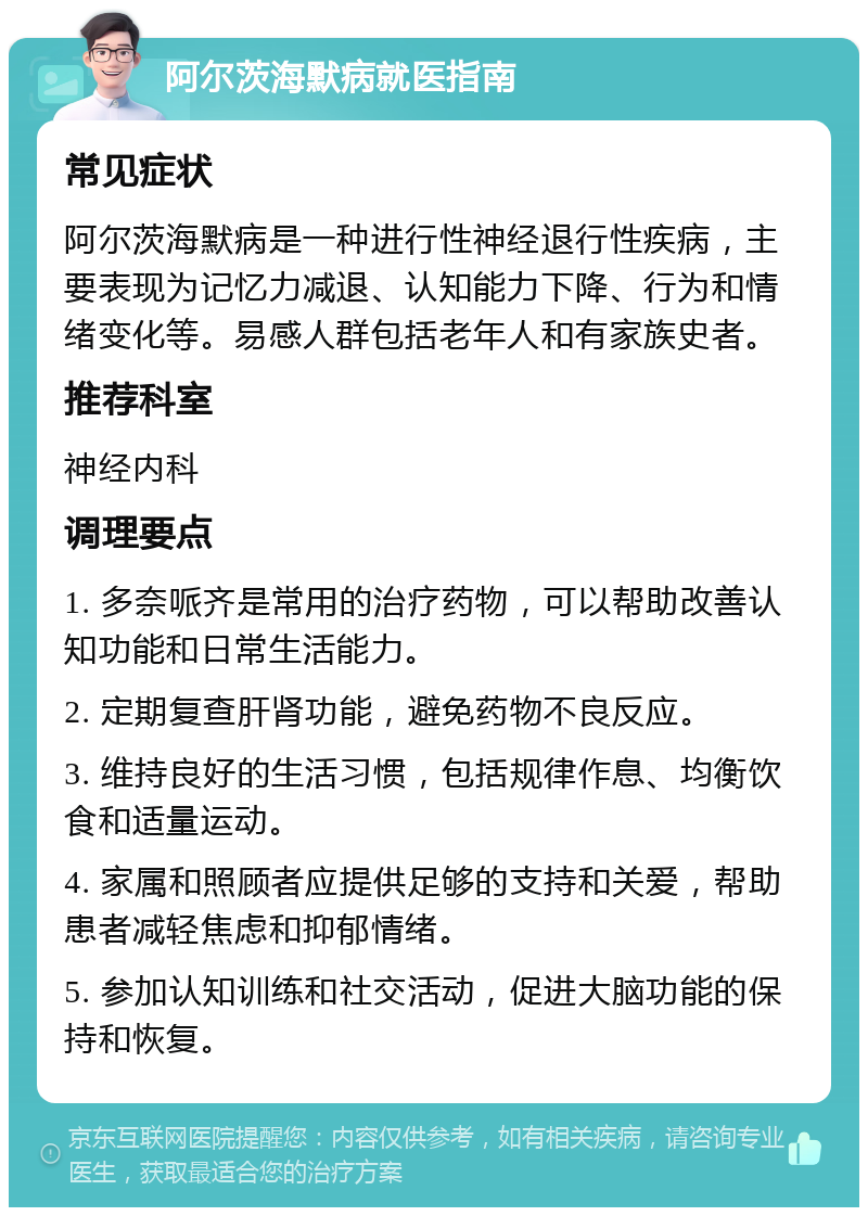 阿尔茨海默病就医指南 常见症状 阿尔茨海默病是一种进行性神经退行性疾病，主要表现为记忆力减退、认知能力下降、行为和情绪变化等。易感人群包括老年人和有家族史者。 推荐科室 神经内科 调理要点 1. 多奈哌齐是常用的治疗药物，可以帮助改善认知功能和日常生活能力。 2. 定期复查肝肾功能，避免药物不良反应。 3. 维持良好的生活习惯，包括规律作息、均衡饮食和适量运动。 4. 家属和照顾者应提供足够的支持和关爱，帮助患者减轻焦虑和抑郁情绪。 5. 参加认知训练和社交活动，促进大脑功能的保持和恢复。