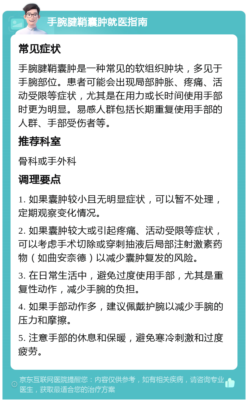 手腕腱鞘囊肿就医指南 常见症状 手腕腱鞘囊肿是一种常见的软组织肿块，多见于手腕部位。患者可能会出现局部肿胀、疼痛、活动受限等症状，尤其是在用力或长时间使用手部时更为明显。易感人群包括长期重复使用手部的人群、手部受伤者等。 推荐科室 骨科或手外科 调理要点 1. 如果囊肿较小且无明显症状，可以暂不处理，定期观察变化情况。 2. 如果囊肿较大或引起疼痛、活动受限等症状，可以考虑手术切除或穿刺抽液后局部注射激素药物（如曲安奈德）以减少囊肿复发的风险。 3. 在日常生活中，避免过度使用手部，尤其是重复性动作，减少手腕的负担。 4. 如果手部动作多，建议佩戴护腕以减少手腕的压力和摩擦。 5. 注意手部的休息和保暖，避免寒冷刺激和过度疲劳。