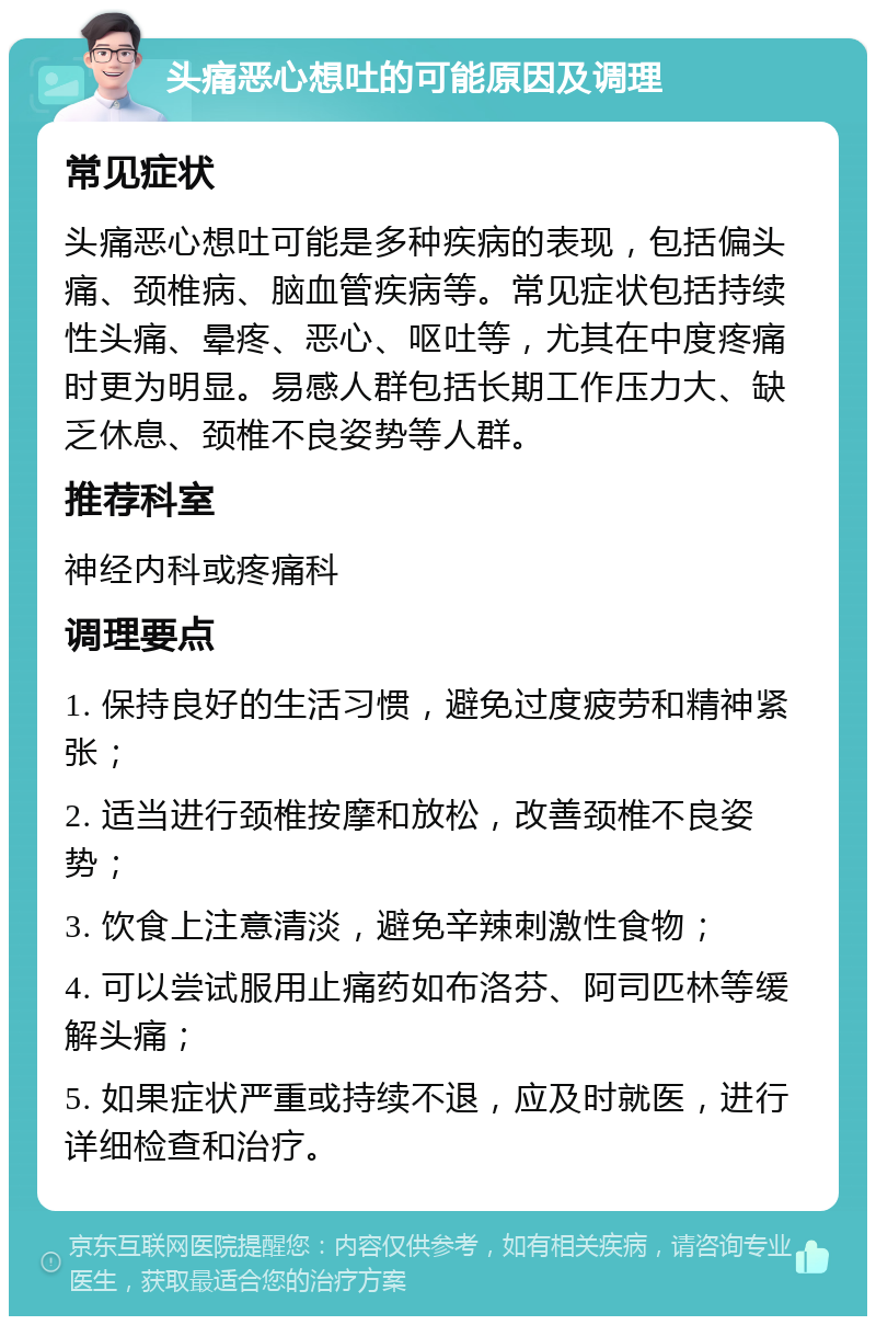 头痛恶心想吐的可能原因及调理 常见症状 头痛恶心想吐可能是多种疾病的表现，包括偏头痛、颈椎病、脑血管疾病等。常见症状包括持续性头痛、晕疼、恶心、呕吐等，尤其在中度疼痛时更为明显。易感人群包括长期工作压力大、缺乏休息、颈椎不良姿势等人群。 推荐科室 神经内科或疼痛科 调理要点 1. 保持良好的生活习惯，避免过度疲劳和精神紧张； 2. 适当进行颈椎按摩和放松，改善颈椎不良姿势； 3. 饮食上注意清淡，避免辛辣刺激性食物； 4. 可以尝试服用止痛药如布洛芬、阿司匹林等缓解头痛； 5. 如果症状严重或持续不退，应及时就医，进行详细检查和治疗。