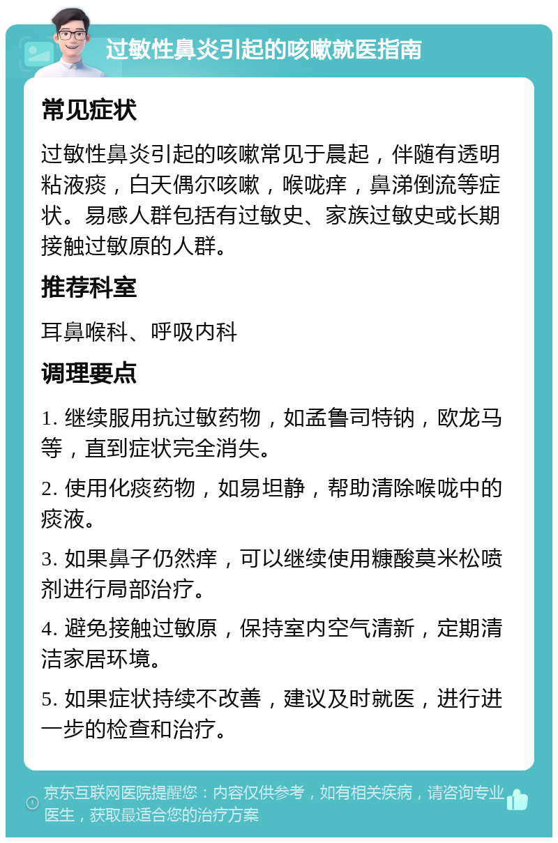 过敏性鼻炎引起的咳嗽就医指南 常见症状 过敏性鼻炎引起的咳嗽常见于晨起，伴随有透明粘液痰，白天偶尔咳嗽，喉咙痒，鼻涕倒流等症状。易感人群包括有过敏史、家族过敏史或长期接触过敏原的人群。 推荐科室 耳鼻喉科、呼吸内科 调理要点 1. 继续服用抗过敏药物，如孟鲁司特钠，欧龙马等，直到症状完全消失。 2. 使用化痰药物，如易坦静，帮助清除喉咙中的痰液。 3. 如果鼻子仍然痒，可以继续使用糠酸莫米松喷剂进行局部治疗。 4. 避免接触过敏原，保持室内空气清新，定期清洁家居环境。 5. 如果症状持续不改善，建议及时就医，进行进一步的检查和治疗。