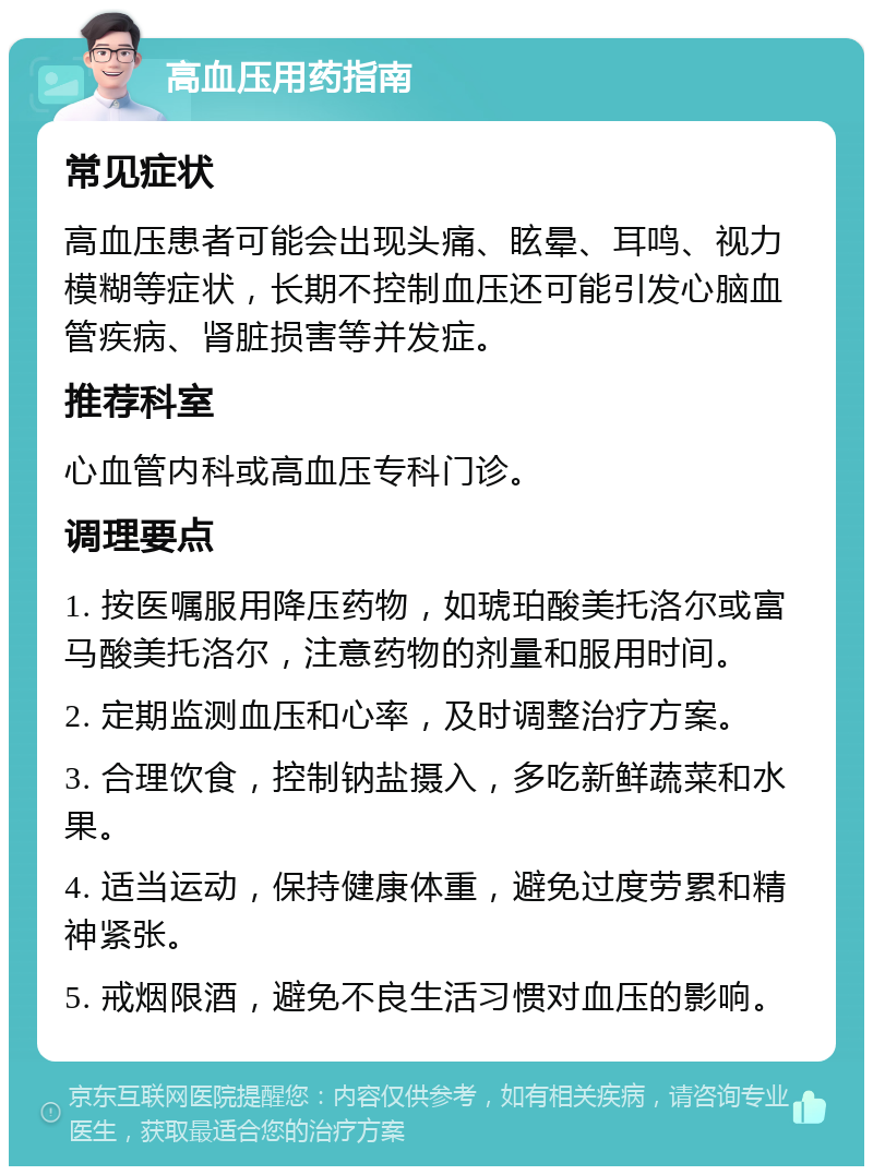 高血压用药指南 常见症状 高血压患者可能会出现头痛、眩晕、耳鸣、视力模糊等症状，长期不控制血压还可能引发心脑血管疾病、肾脏损害等并发症。 推荐科室 心血管内科或高血压专科门诊。 调理要点 1. 按医嘱服用降压药物，如琥珀酸美托洛尔或富马酸美托洛尔，注意药物的剂量和服用时间。 2. 定期监测血压和心率，及时调整治疗方案。 3. 合理饮食，控制钠盐摄入，多吃新鲜蔬菜和水果。 4. 适当运动，保持健康体重，避免过度劳累和精神紧张。 5. 戒烟限酒，避免不良生活习惯对血压的影响。