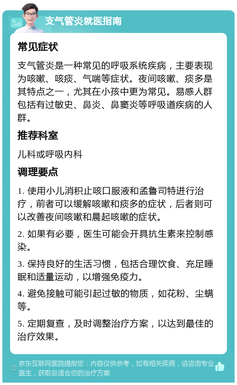 支气管炎就医指南 常见症状 支气管炎是一种常见的呼吸系统疾病，主要表现为咳嗽、咳痰、气喘等症状。夜间咳嗽、痰多是其特点之一，尤其在小孩中更为常见。易感人群包括有过敏史、鼻炎、鼻窦炎等呼吸道疾病的人群。 推荐科室 儿科或呼吸内科 调理要点 1. 使用小儿消积止咳口服液和孟鲁司特进行治疗，前者可以缓解咳嗽和痰多的症状，后者则可以改善夜间咳嗽和晨起咳嗽的症状。 2. 如果有必要，医生可能会开具抗生素来控制感染。 3. 保持良好的生活习惯，包括合理饮食、充足睡眠和适量运动，以增强免疫力。 4. 避免接触可能引起过敏的物质，如花粉、尘螨等。 5. 定期复查，及时调整治疗方案，以达到最佳的治疗效果。