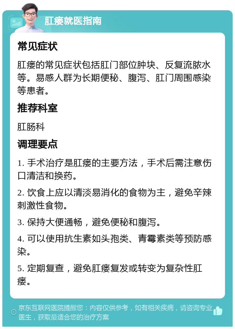 肛瘘就医指南 常见症状 肛瘘的常见症状包括肛门部位肿块、反复流脓水等。易感人群为长期便秘、腹泻、肛门周围感染等患者。 推荐科室 肛肠科 调理要点 1. 手术治疗是肛瘘的主要方法，手术后需注意伤口清洁和换药。 2. 饮食上应以清淡易消化的食物为主，避免辛辣刺激性食物。 3. 保持大便通畅，避免便秘和腹泻。 4. 可以使用抗生素如头孢类、青霉素类等预防感染。 5. 定期复查，避免肛瘘复发或转变为复杂性肛瘘。