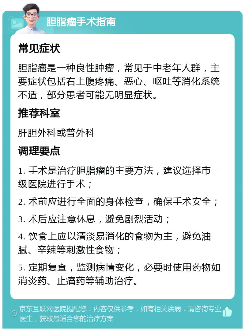 胆脂瘤手术指南 常见症状 胆脂瘤是一种良性肿瘤，常见于中老年人群，主要症状包括右上腹疼痛、恶心、呕吐等消化系统不适，部分患者可能无明显症状。 推荐科室 肝胆外科或普外科 调理要点 1. 手术是治疗胆脂瘤的主要方法，建议选择市一级医院进行手术； 2. 术前应进行全面的身体检查，确保手术安全； 3. 术后应注意休息，避免剧烈活动； 4. 饮食上应以清淡易消化的食物为主，避免油腻、辛辣等刺激性食物； 5. 定期复查，监测病情变化，必要时使用药物如消炎药、止痛药等辅助治疗。