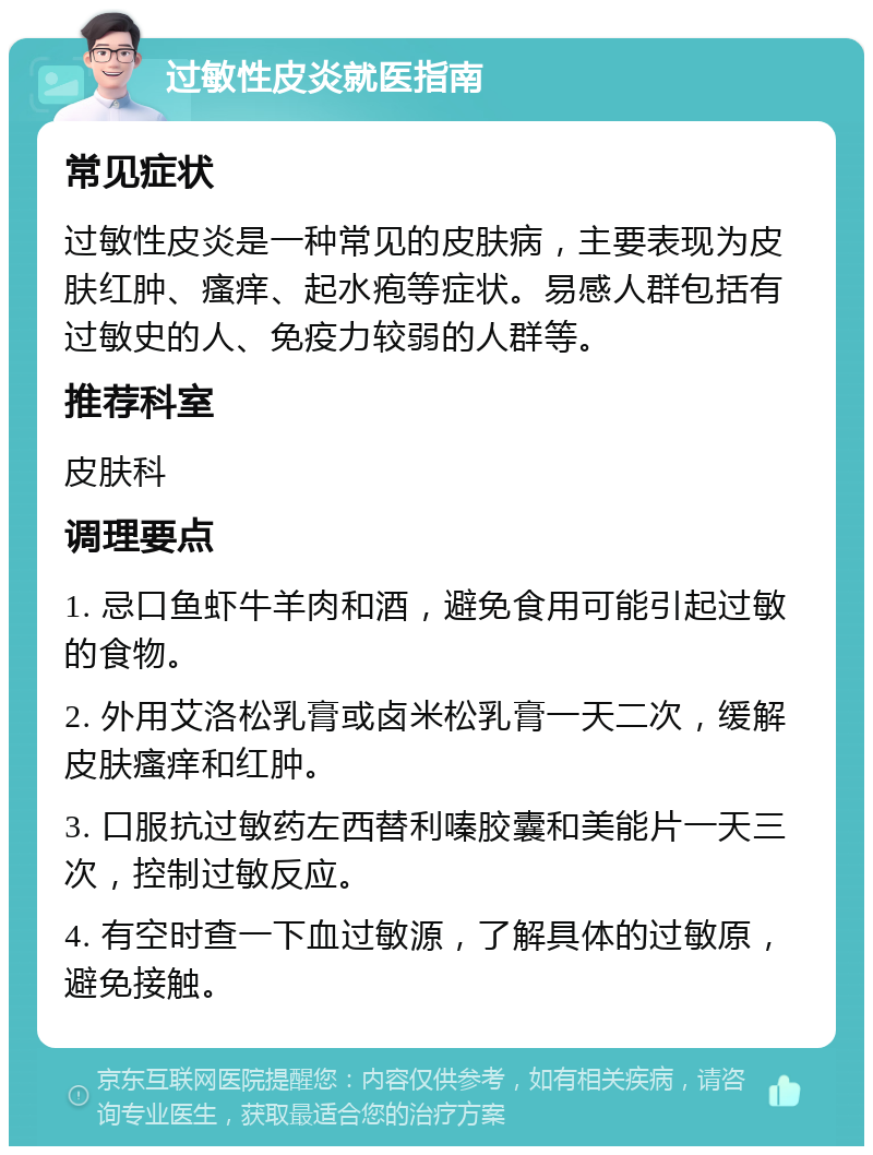 过敏性皮炎就医指南 常见症状 过敏性皮炎是一种常见的皮肤病，主要表现为皮肤红肿、瘙痒、起水疱等症状。易感人群包括有过敏史的人、免疫力较弱的人群等。 推荐科室 皮肤科 调理要点 1. 忌口鱼虾牛羊肉和酒，避免食用可能引起过敏的食物。 2. 外用艾洛松乳膏或卤米松乳膏一天二次，缓解皮肤瘙痒和红肿。 3. 口服抗过敏药左西替利嗪胶囊和美能片一天三次，控制过敏反应。 4. 有空时查一下血过敏源，了解具体的过敏原，避免接触。