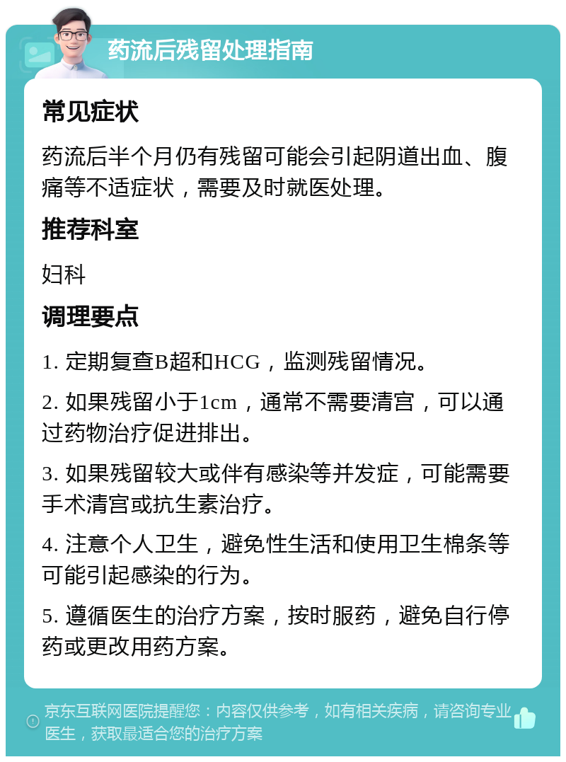 药流后残留处理指南 常见症状 药流后半个月仍有残留可能会引起阴道出血、腹痛等不适症状，需要及时就医处理。 推荐科室 妇科 调理要点 1. 定期复查B超和HCG，监测残留情况。 2. 如果残留小于1cm，通常不需要清宫，可以通过药物治疗促进排出。 3. 如果残留较大或伴有感染等并发症，可能需要手术清宫或抗生素治疗。 4. 注意个人卫生，避免性生活和使用卫生棉条等可能引起感染的行为。 5. 遵循医生的治疗方案，按时服药，避免自行停药或更改用药方案。