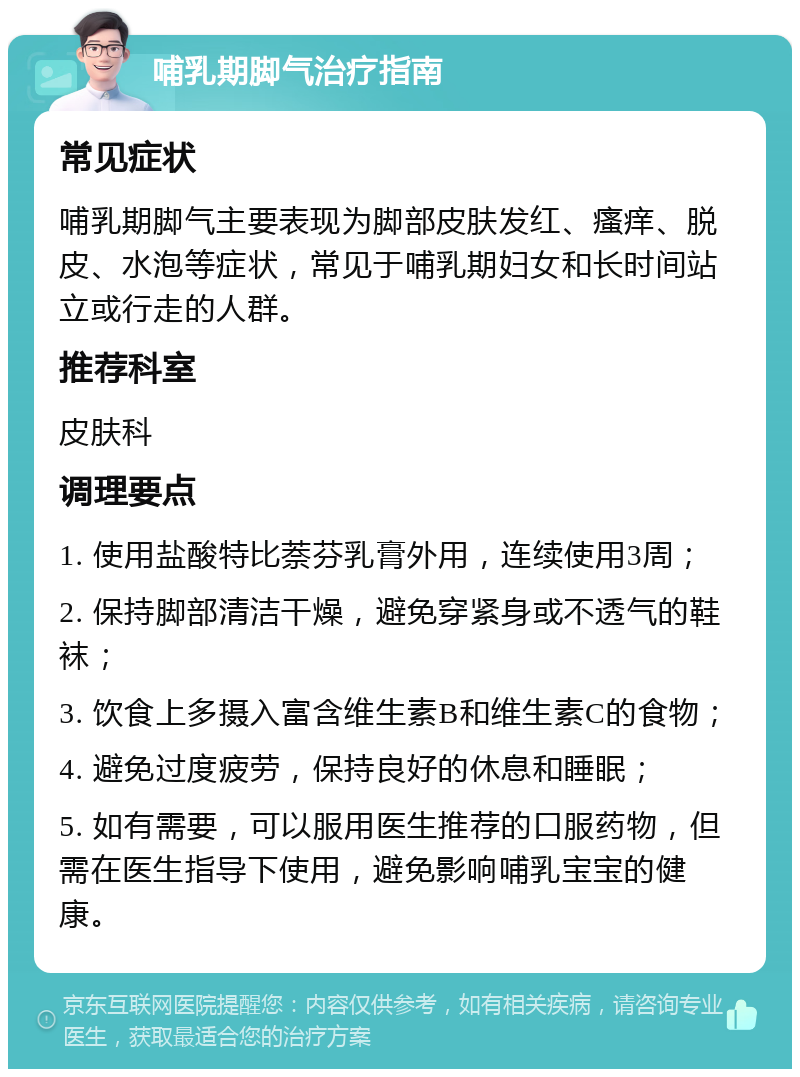 哺乳期脚气治疗指南 常见症状 哺乳期脚气主要表现为脚部皮肤发红、瘙痒、脱皮、水泡等症状，常见于哺乳期妇女和长时间站立或行走的人群。 推荐科室 皮肤科 调理要点 1. 使用盐酸特比萘芬乳膏外用，连续使用3周； 2. 保持脚部清洁干燥，避免穿紧身或不透气的鞋袜； 3. 饮食上多摄入富含维生素B和维生素C的食物； 4. 避免过度疲劳，保持良好的休息和睡眠； 5. 如有需要，可以服用医生推荐的口服药物，但需在医生指导下使用，避免影响哺乳宝宝的健康。