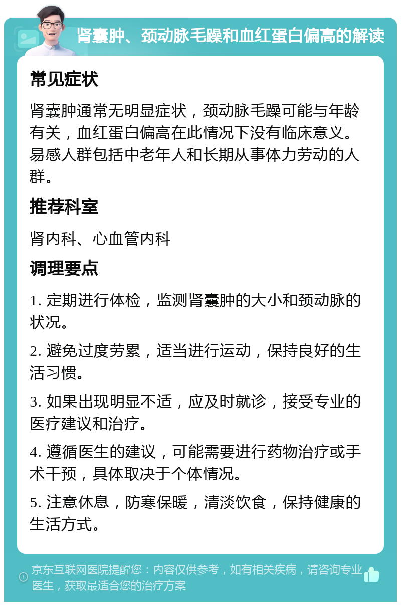 肾囊肿、颈动脉毛躁和血红蛋白偏高的解读 常见症状 肾囊肿通常无明显症状，颈动脉毛躁可能与年龄有关，血红蛋白偏高在此情况下没有临床意义。易感人群包括中老年人和长期从事体力劳动的人群。 推荐科室 肾内科、心血管内科 调理要点 1. 定期进行体检，监测肾囊肿的大小和颈动脉的状况。 2. 避免过度劳累，适当进行运动，保持良好的生活习惯。 3. 如果出现明显不适，应及时就诊，接受专业的医疗建议和治疗。 4. 遵循医生的建议，可能需要进行药物治疗或手术干预，具体取决于个体情况。 5. 注意休息，防寒保暖，清淡饮食，保持健康的生活方式。