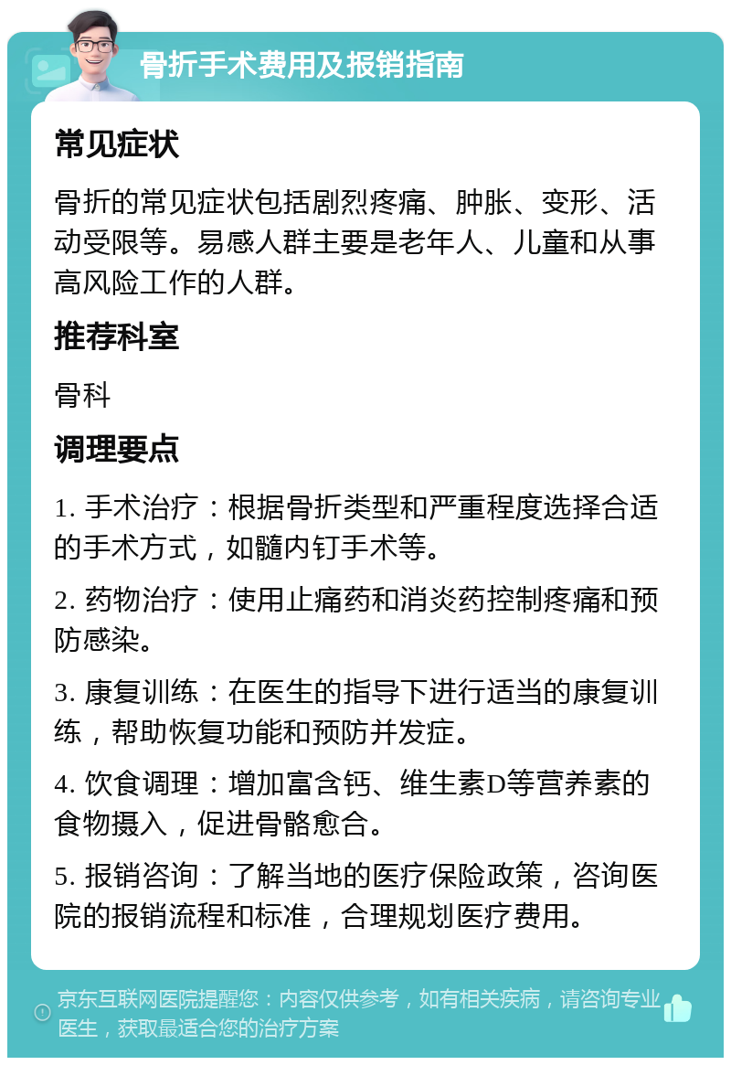 骨折手术费用及报销指南 常见症状 骨折的常见症状包括剧烈疼痛、肿胀、变形、活动受限等。易感人群主要是老年人、儿童和从事高风险工作的人群。 推荐科室 骨科 调理要点 1. 手术治疗：根据骨折类型和严重程度选择合适的手术方式，如髓内钉手术等。 2. 药物治疗：使用止痛药和消炎药控制疼痛和预防感染。 3. 康复训练：在医生的指导下进行适当的康复训练，帮助恢复功能和预防并发症。 4. 饮食调理：增加富含钙、维生素D等营养素的食物摄入，促进骨骼愈合。 5. 报销咨询：了解当地的医疗保险政策，咨询医院的报销流程和标准，合理规划医疗费用。