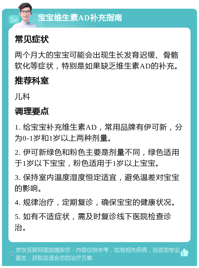 宝宝维生素AD补充指南 常见症状 两个月大的宝宝可能会出现生长发育迟缓、骨骼软化等症状，特别是如果缺乏维生素AD的补充。 推荐科室 儿科 调理要点 1. 给宝宝补充维生素AD，常用品牌有伊可新，分为0-1岁和1岁以上两种剂量。 2. 伊可新绿色和粉色主要是剂量不同，绿色适用于1岁以下宝宝，粉色适用于1岁以上宝宝。 3. 保持室内温度湿度恒定适宜，避免温差对宝宝的影响。 4. 规律治疗，定期复诊，确保宝宝的健康状况。 5. 如有不适症状，需及时复诊线下医院检查诊治。