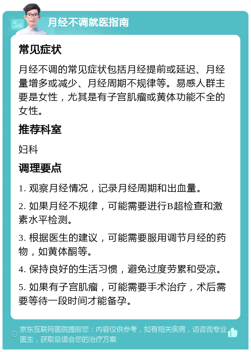 月经不调就医指南 常见症状 月经不调的常见症状包括月经提前或延迟、月经量增多或减少、月经周期不规律等。易感人群主要是女性，尤其是有子宫肌瘤或黄体功能不全的女性。 推荐科室 妇科 调理要点 1. 观察月经情况，记录月经周期和出血量。 2. 如果月经不规律，可能需要进行B超检查和激素水平检测。 3. 根据医生的建议，可能需要服用调节月经的药物，如黄体酮等。 4. 保持良好的生活习惯，避免过度劳累和受凉。 5. 如果有子宫肌瘤，可能需要手术治疗，术后需要等待一段时间才能备孕。