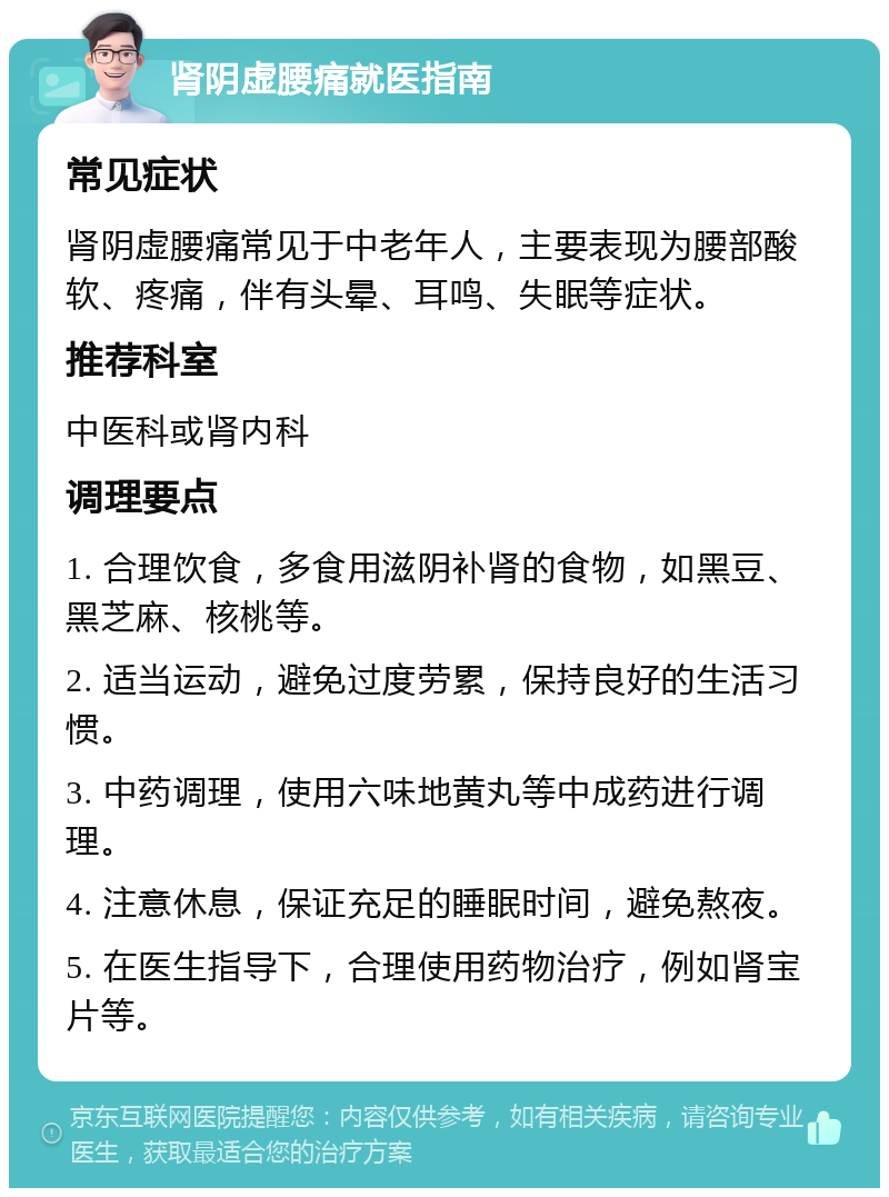 肾阴虚腰痛就医指南 常见症状 肾阴虚腰痛常见于中老年人，主要表现为腰部酸软、疼痛，伴有头晕、耳鸣、失眠等症状。 推荐科室 中医科或肾内科 调理要点 1. 合理饮食，多食用滋阴补肾的食物，如黑豆、黑芝麻、核桃等。 2. 适当运动，避免过度劳累，保持良好的生活习惯。 3. 中药调理，使用六味地黄丸等中成药进行调理。 4. 注意休息，保证充足的睡眠时间，避免熬夜。 5. 在医生指导下，合理使用药物治疗，例如肾宝片等。