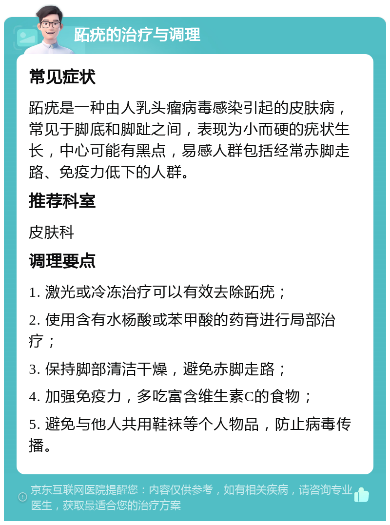 跖疣的治疗与调理 常见症状 跖疣是一种由人乳头瘤病毒感染引起的皮肤病，常见于脚底和脚趾之间，表现为小而硬的疣状生长，中心可能有黑点，易感人群包括经常赤脚走路、免疫力低下的人群。 推荐科室 皮肤科 调理要点 1. 激光或冷冻治疗可以有效去除跖疣； 2. 使用含有水杨酸或苯甲酸的药膏进行局部治疗； 3. 保持脚部清洁干燥，避免赤脚走路； 4. 加强免疫力，多吃富含维生素C的食物； 5. 避免与他人共用鞋袜等个人物品，防止病毒传播。